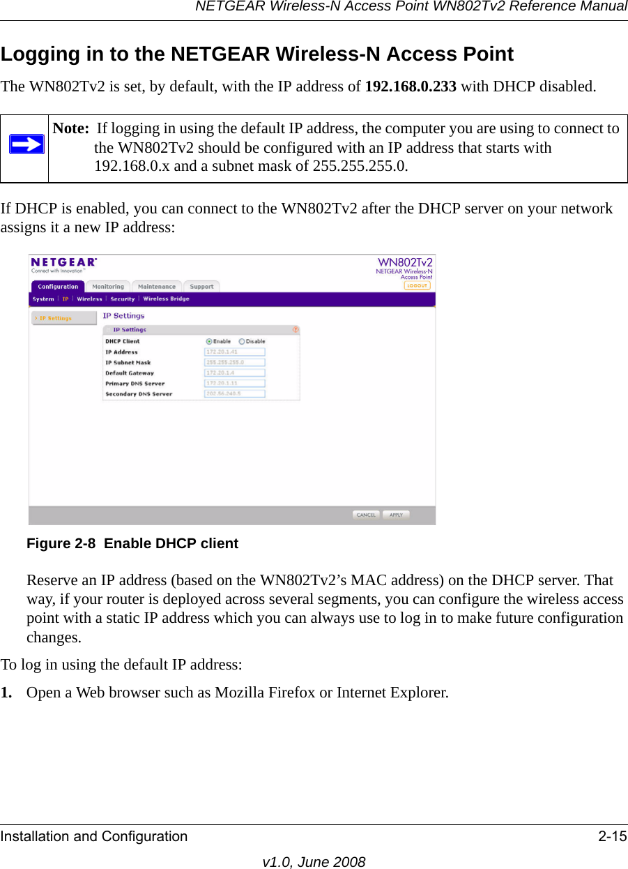 NETGEAR Wireless-N Access Point WN802Tv2 Reference ManualInstallation and Configuration 2-15v1.0, June 2008Logging in to the NETGEAR Wireless-N Access PointThe WN802Tv2 is set, by default, with the IP address of 192.168.0.233 with DHCP disabled. Note:  If logging in using the default IP address, the computer you are using to connect to the WN802Tv2 should be configured with an IP address that starts with 192.168.0.x and a subnet mask of 255.255.255.0.If DHCP is enabled, you can connect to the WN802Tv2 after the DHCP server on your network assigns it a new IP address:Figure 2-8  Enable DHCP clientReserve an IP address (based on the WN802Tv2’s MAC address) on the DHCP server. That way, if your router is deployed across several segments, you can configure the wireless access point with a static IP address which you can always use to log in to make future configuration changes.To log in using the default IP address:1. Open a Web browser such as Mozilla Firefox or Internet Explorer.