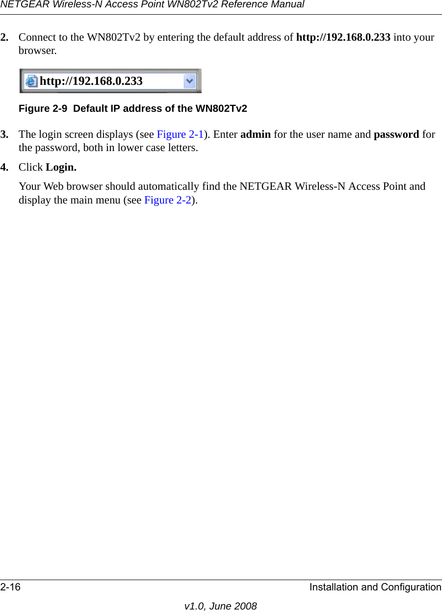 NETGEAR Wireless-N Access Point WN802Tv2 Reference Manual2-16 Installation and Configurationv1.0, June 20082. Connect to the WN802Tv2 by entering the default address of http://192.168.0.233 into your browser.http://192.168.0.233http://192.168.0.233Figure 2-9  Default IP address of the WN802Tv23. The login screen displays (see Figure 2-1). Enter admin for the user name and password for the password, both in lower case letters.4. Click Login.Your Web browser should automatically find the NETGEAR Wireless-N Access Point and display the main menu (see Figure 2-2). 