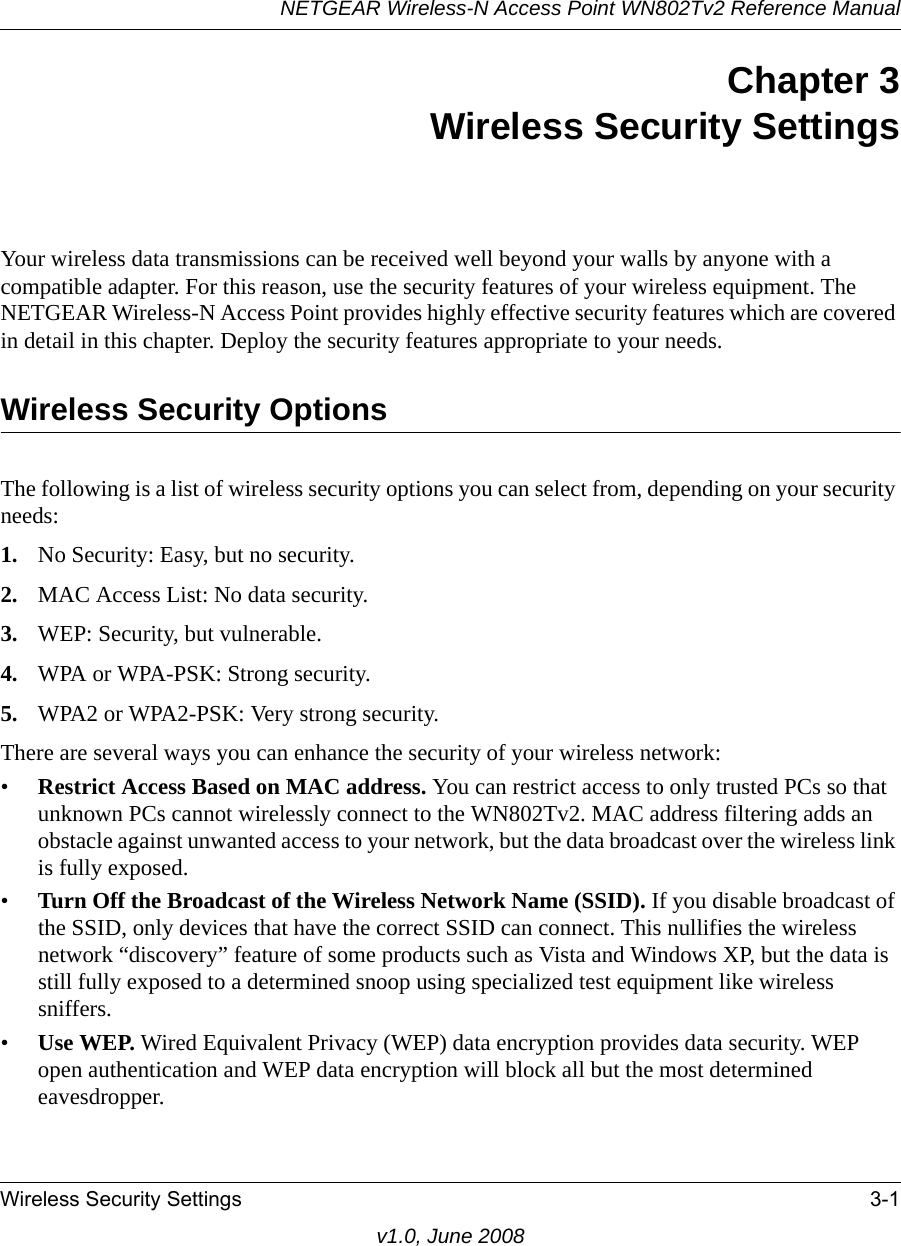 NETGEAR Wireless-N Access Point WN802Tv2 Reference ManualWireless Security Settings 3-1v1.0, June 2008Chapter 3 Wireless Security SettingsYour wireless data transmissions can be received well beyond your walls by anyone with a compatible adapter. For this reason, use the security features of your wireless equipment. The NETGEAR Wireless-N Access Point provides highly effective security features which are covered in detail in this chapter. Deploy the security features appropriate to your needs.Wireless Security OptionsThe following is a list of wireless security options you can select from, depending on your security needs:1. No Security: Easy, but no security.2. MAC Access List: No data security.3. WEP: Security, but vulnerable.4. WPA or WPA-PSK: Strong security.5. WPA2 or WPA2-PSK: Very strong security.There are several ways you can enhance the security of your wireless network:•Restrict Access Based on MAC address. You can restrict access to only trusted PCs so that unknown PCs cannot wirelessly connect to the WN802Tv2. MAC address filtering adds an obstacle against unwanted access to your network, but the data broadcast over the wireless link is fully exposed. •Turn Off the Broadcast of the Wireless Network Name (SSID). If you disable broadcast of the SSID, only devices that have the correct SSID can connect. This nullifies the wireless network “discovery” feature of some products such as Vista and Windows XP, but the data is still fully exposed to a determined snoop using specialized test equipment like wireless sniffers.•Use WEP. Wired Equivalent Privacy (WEP) data encryption provides data security. WEP open authentication and WEP data encryption will block all but the most determined eavesdropper. 