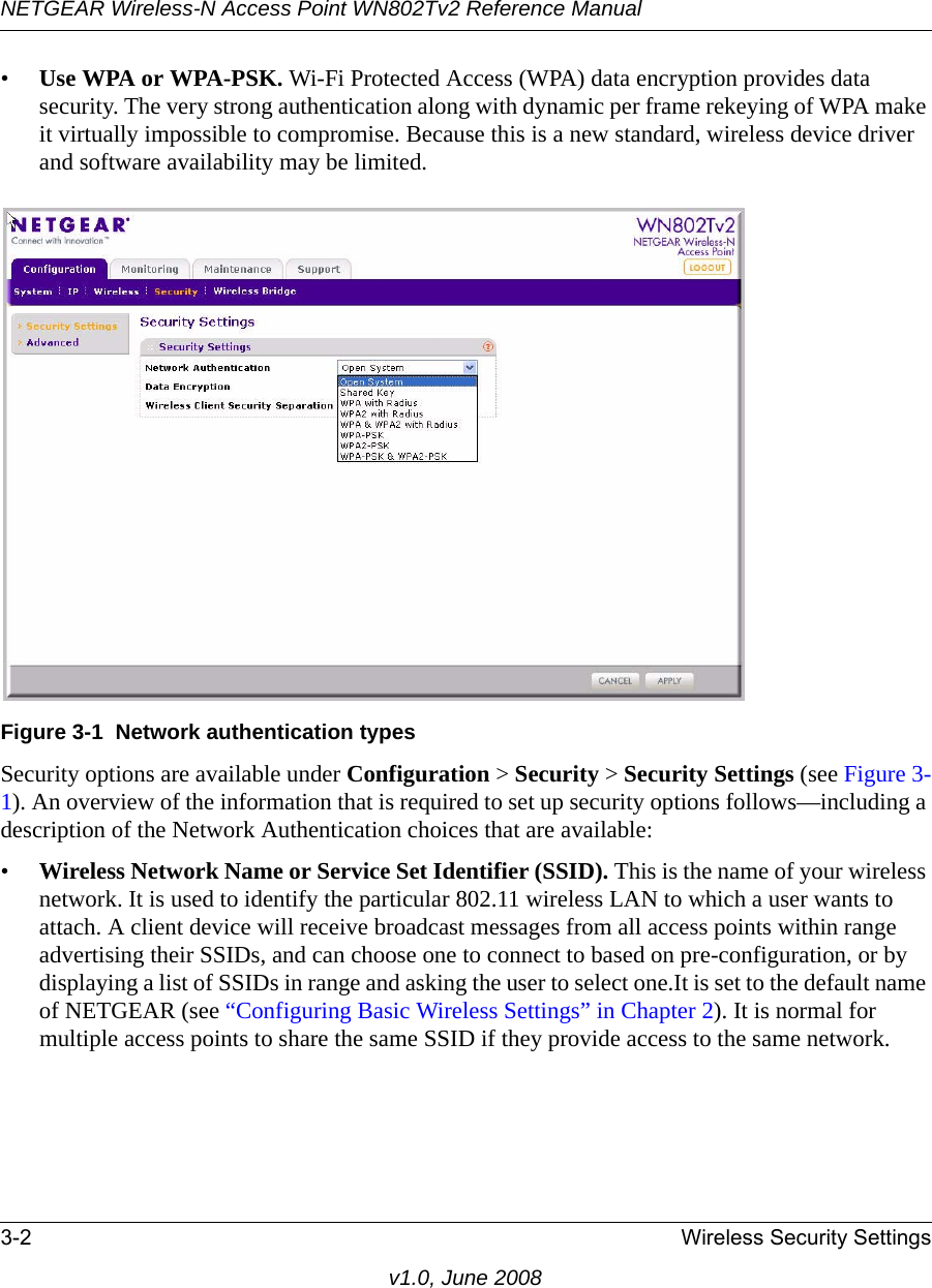 NETGEAR Wireless-N Access Point WN802Tv2 Reference Manual3-2 Wireless Security Settingsv1.0, June 2008•Use WPA or WPA-PSK. Wi-Fi Protected Access (WPA) data encryption provides data security. The very strong authentication along with dynamic per frame rekeying of WPA make it virtually impossible to compromise. Because this is a new standard, wireless device driver and software availability may be limited.Figure 3-1  Network authentication typesSecurity options are available under Configuration &gt; Security &gt; Security Settings (see Figure 3-1). An overview of the information that is required to set up security options follows—including a description of the Network Authentication choices that are available:•Wireless Network Name or Service Set Identifier (SSID). This is the name of your wireless network. It is used to identify the particular 802.11 wireless LAN to which a user wants to attach. A client device will receive broadcast messages from all access points within range advertising their SSIDs, and can choose one to connect to based on pre-configuration, or by displaying a list of SSIDs in range and asking the user to select one.It is set to the default name of NETGEAR (see “Configuring Basic Wireless Settings” in Chapter 2). It is normal for multiple access points to share the same SSID if they provide access to the same network.