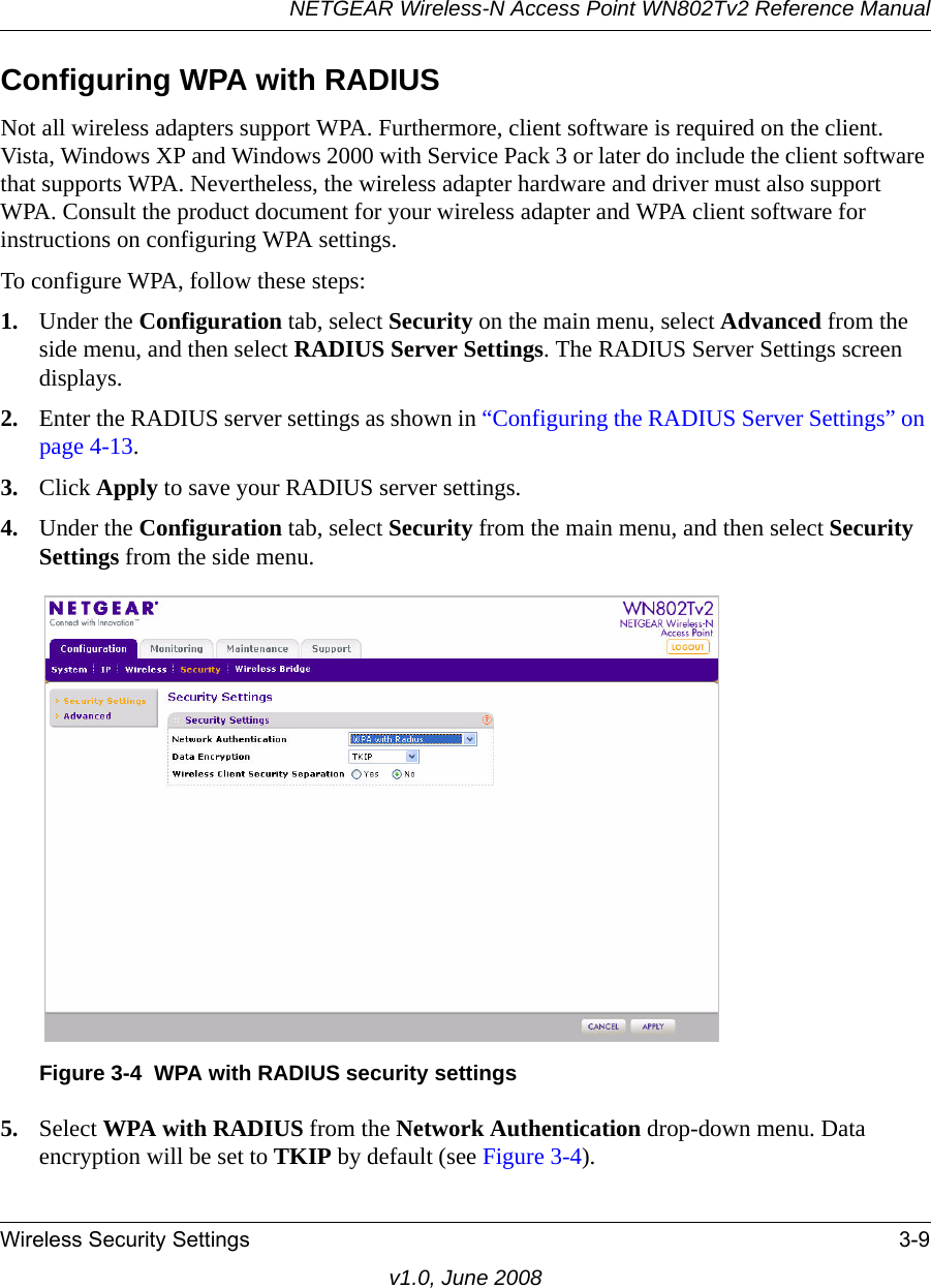 NETGEAR Wireless-N Access Point WN802Tv2 Reference ManualWireless Security Settings 3-9v1.0, June 2008Configuring WPA with RADIUSNot all wireless adapters support WPA. Furthermore, client software is required on the client. Vista, Windows XP and Windows 2000 with Service Pack 3 or later do include the client software that supports WPA. Nevertheless, the wireless adapter hardware and driver must also support WPA. Consult the product document for your wireless adapter and WPA client software for instructions on configuring WPA settings.To configure WPA, follow these steps:1. Under the Configuration tab, select Security on the main menu, select Advanced from the side menu, and then select RADIUS Server Settings. The RADIUS Server Settings screen displays.2. Enter the RADIUS server settings as shown in “Configuring the RADIUS Server Settings” on page 4-13.3. Click Apply to save your RADIUS server settings.4. Under the Configuration tab, select Security from the main menu, and then select Security Settings from the side menu.Figure 3-4  WPA with RADIUS security settings5. Select WPA with RADIUS from the Network Authentication drop-down menu. Data encryption will be set to TKIP by default (see Figure 3-4).