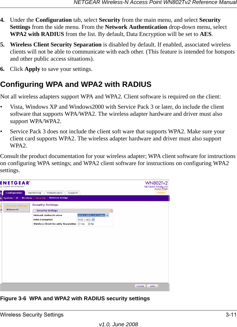 NETGEAR Wireless-N Access Point WN802Tv2 Reference ManualWireless Security Settings 3-11v1.0, June 20084. Under the Configuration tab, select Security from the main menu, and select Security Settings from the side menu. From the Network Authentication drop-down menu, select WPA2 with RADIUS from the list. By default, Data Encryption will be set to AES.5. Wireless Client Security Separation is disabled by default. If enabled, associated wireless clients will not be able to communicate with each other. (This feature is intended for hotspots and other public access situations).6. Click Apply to save your settings.Configuring WPA and WPA2 with RADIUSNot all wireless adapters support WPA and WPA2. Client software is required on the client:• Vista, Windows XP and Windows2000 with Service Pack 3 or later, do include the client software that supports WPA/WPA2. The wireless adapter hardware and driver must also support WPA/WPA2. • Service Pack 3 does not include the client soft ware that supports WPA2. Make sure your client card supports WPA2. The wireless adapter hardware and driver must also support WPA2.Consult the product documentation for your wireless adapter; WPA client software for instructions on configuring WPA settings; and WPA2 client software for instructions on configuring WPA2 settings.Figure 3-6  WPA and WPA2 with RADIUS security settings