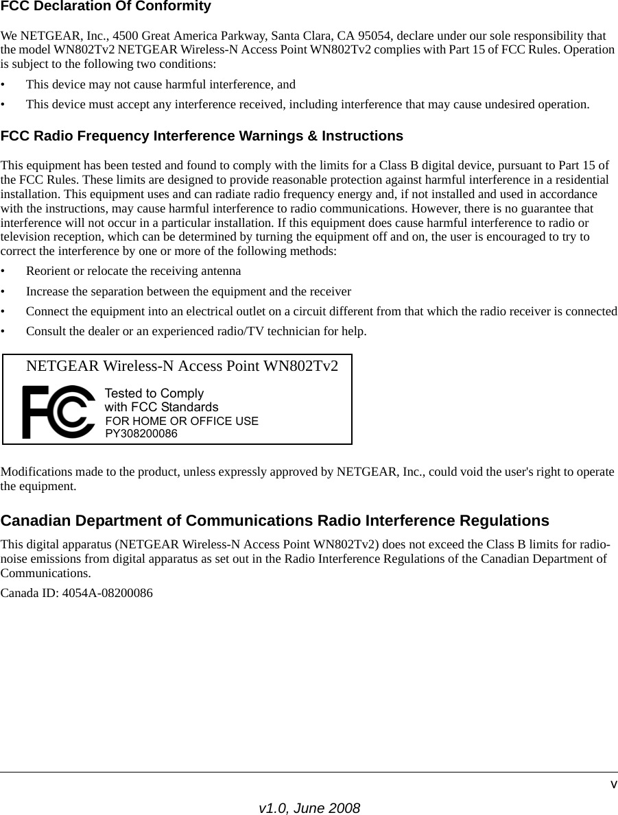 v1.0, June 2008vFCC Declaration Of ConformityWe NETGEAR, Inc., 4500 Great America Parkway, Santa Clara, CA 95054, declare under our sole responsibility that the model WN802Tv2 NETGEAR Wireless-N Access Point WN802Tv2 complies with Part 15 of FCC Rules. Operation is subject to the following two conditions:• This device may not cause harmful interference, and• This device must accept any interference received, including interference that may cause undesired operation.FCC Radio Frequency Interference Warnings &amp; InstructionsThis equipment has been tested and found to comply with the limits for a Class B digital device, pursuant to Part 15 of the FCC Rules. These limits are designed to provide reasonable protection against harmful interference in a residential installation. This equipment uses and can radiate radio frequency energy and, if not installed and used in accordance with the instructions, may cause harmful interference to radio communications. However, there is no guarantee that interference will not occur in a particular installation. If this equipment does cause harmful interference to radio or television reception, which can be determined by turning the equipment off and on, the user is encouraged to try to correct the interference by one or more of the following methods:• Reorient or relocate the receiving antenna• Increase the separation between the equipment and the receiver• Connect the equipment into an electrical outlet on a circuit different from that which the radio receiver is connected• Consult the dealer or an experienced radio/TV technician for help.FOR HOME OR OFFICE USETested to Complywith FCC Standards PY308200086 NETGEAR Wireless-N Access Point WN802Tv2 Modifications made to the product, unless expressly approved by NETGEAR, Inc., could void the user&apos;s right to operate the equipment.Canadian Department of Communications Radio Interference RegulationsThis digital apparatus (NETGEAR Wireless-N Access Point WN802Tv2) does not exceed the Class B limits for radio-noise emissions from digital apparatus as set out in the Radio Interference Regulations of the Canadian Department of Communications.Canada ID: 4054A-08200086