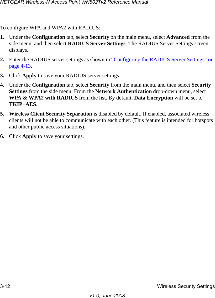 NETGEAR Wireless-N Access Point WN802Tv2 Reference Manual3-12 Wireless Security Settingsv1.0, June 2008To configure WPA and WPA2 with RADIUS:1. Under the Configuration tab, select Security on the main menu, select Advanced from the side menu, and then select RADIUS Server Settings. The RADIUS Server Settings screen displays. 2. Enter the RADIUS server settings as shown in “Configuring the RADIUS Server Settings” on page 4-13.3. Click Apply to save your RADIUS server settings.4. Under the Configuration tab, select Security from the main menu, and then select Security Settings from the side menu. From the Network Authentication drop-down menu, select WPA &amp; WPA2 with RADIUS from the list. By default, Data Encryption will be set to TKIP+AES.5. Wireless Client Security Separation is disabled by default. If enabled, associated wireless clients will not be able to communicate with each other. (This feature is intended for hotspots and other public access situations).6. Click Apply to save your settings.