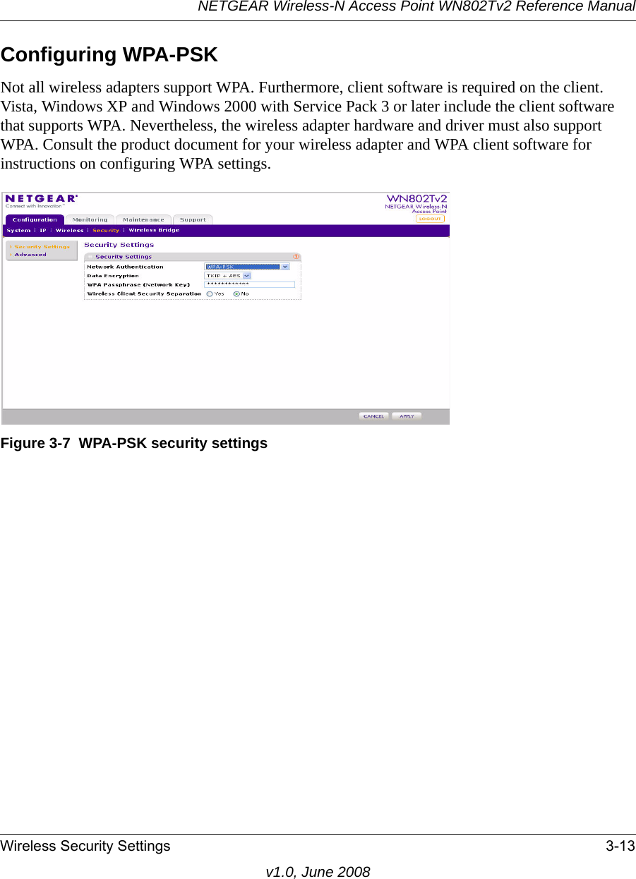 NETGEAR Wireless-N Access Point WN802Tv2 Reference ManualWireless Security Settings 3-13v1.0, June 2008Configuring WPA-PSKNot all wireless adapters support WPA. Furthermore, client software is required on the client. Vista, Windows XP and Windows 2000 with Service Pack 3 or later include the client software that supports WPA. Nevertheless, the wireless adapter hardware and driver must also support WPA. Consult the product document for your wireless adapter and WPA client software for instructions on configuring WPA settings.Figure 3-7  WPA-PSK security settings