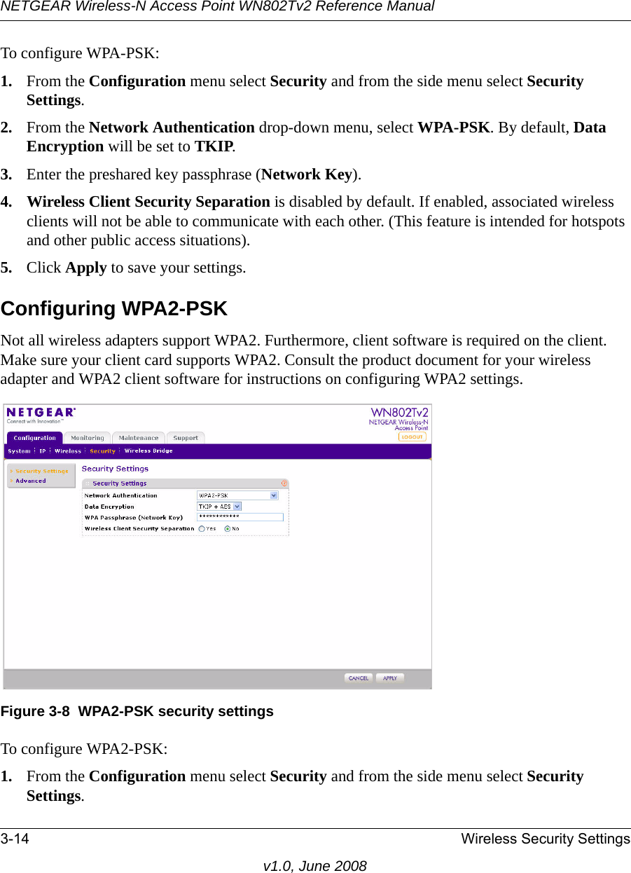 NETGEAR Wireless-N Access Point WN802Tv2 Reference Manual3-14 Wireless Security Settingsv1.0, June 2008To configure WPA-PSK:1. From the Configuration menu select Security and from the side menu select Security Settings.2. From the Network Authentication drop-down menu, select WPA-PSK. By default, Data Encryption will be set to TKIP.3. Enter the preshared key passphrase (Network Key).4. Wireless Client Security Separation is disabled by default. If enabled, associated wireless clients will not be able to communicate with each other. (This feature is intended for hotspots and other public access situations).5. Click Apply to save your settings.Configuring WPA2-PSKNot all wireless adapters support WPA2. Furthermore, client software is required on the client. Make sure your client card supports WPA2. Consult the product document for your wireless adapter and WPA2 client software for instructions on configuring WPA2 settings.Figure 3-8  WPA2-PSK security settingsTo configure WPA2-PSK:1. From the Configuration menu select Security and from the side menu select Security Settings.