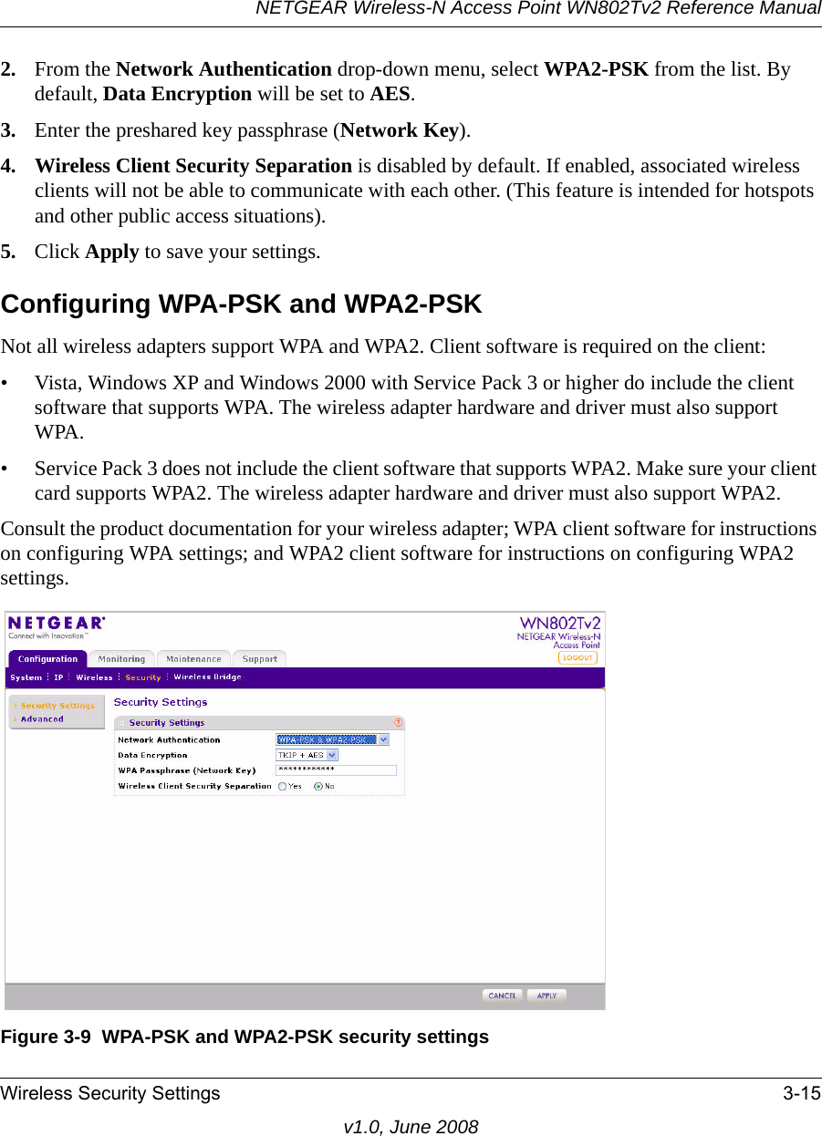 NETGEAR Wireless-N Access Point WN802Tv2 Reference ManualWireless Security Settings 3-15v1.0, June 20082. From the Network Authentication drop-down menu, select WPA2-PSK from the list. By default, Data Encryption will be set to AES.3. Enter the preshared key passphrase (Network Key).4. Wireless Client Security Separation is disabled by default. If enabled, associated wireless clients will not be able to communicate with each other. (This feature is intended for hotspots and other public access situations).5. Click Apply to save your settings.Configuring WPA-PSK and WPA2-PSKNot all wireless adapters support WPA and WPA2. Client software is required on the client:• Vista, Windows XP and Windows 2000 with Service Pack 3 or higher do include the client software that supports WPA. The wireless adapter hardware and driver must also support WPA. • Service Pack 3 does not include the client software that supports WPA2. Make sure your client card supports WPA2. The wireless adapter hardware and driver must also support WPA2.Consult the product documentation for your wireless adapter; WPA client software for instructions on configuring WPA settings; and WPA2 client software for instructions on configuring WPA2 settings.Figure 3-9  WPA-PSK and WPA2-PSK security settings