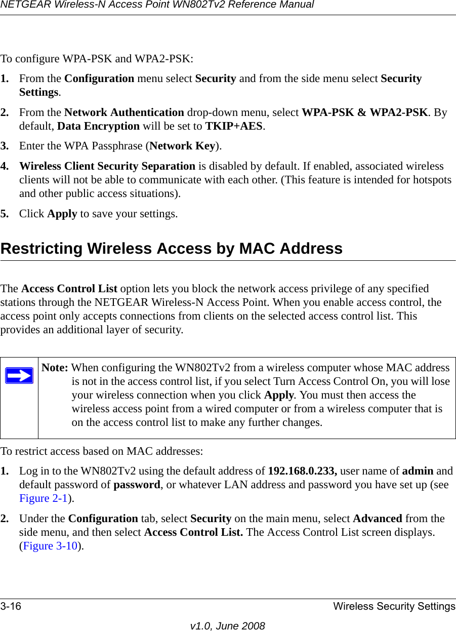 NETGEAR Wireless-N Access Point WN802Tv2 Reference Manual3-16 Wireless Security Settingsv1.0, June 2008To configure WPA-PSK and WPA2-PSK:1. From the Configuration menu select Security and from the side menu select Security Settings.2. From the Network Authentication drop-down menu, select WPA-PSK &amp; WPA2-PSK. By default, Data Encryption will be set to TKIP+AES.3. Enter the WPA Passphrase (Network Key).4. Wireless Client Security Separation is disabled by default. If enabled, associated wireless clients will not be able to communicate with each other. (This feature is intended for hotspots and other public access situations).5. Click Apply to save your settings.Restricting Wireless Access by MAC AddressThe Access Control List option lets you block the network access privilege of any specified stations through the NETGEAR Wireless-N Access Point. When you enable access control, the access point only accepts connections from clients on the selected access control list. This provides an additional layer of security.Note: When configuring the WN802Tv2 from a wireless computer whose MAC address is not in the access control list, if you select Turn Access Control On, you will lose your wireless connection when you click Apply. You must then access the wireless access point from a wired computer or from a wireless computer that is on the access control list to make any further changes.To restrict access based on MAC addresses:1. Log in to the WN802Tv2 using the default address of 192.168.0.233, user name of admin and default password of password, or whatever LAN address and password you have set up (see Figure 2-1).2. Under the Configuration tab, select Security on the main menu, select Advanced from the side menu, and then select Access Control List. The Access Control List screen displays. (Figure 3-10).