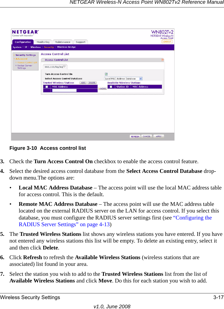 Figure 3-10  Access control listNETGEAR Wireless-N Access Point WN802Tv2 Reference ManualWireless Security Settings 3-17v1.0, June 20083. Check the Turn Access Control On checkbox to enable the access control feature. 4. Select the desired access control database from the Select Access Control Database drop-down menu.The options are: •Local MAC Address Database – The access point will use the local MAC address table for access control. This is the default.•Remote MAC Address Database – The access point will use the MAC address table located on the external RADIUS server on the LAN for access control. If you select this database, you must configure the RADIUS server settings first (see “Configuring the RADIUS Server Settings” on page 4-13)5. The Trusted Wireless Stations list shows any wireless stations you have entered. If you have not entered any wireless stations this list will be empty. To delete an existing entry, select it and then click Delete.6. Click Refresh to refresh the Available Wireless Stations (wireless stations that are associated) list found in your area.7. Select the station you wish to add to the Trusted Wireless Stations list from the list of Available Wireless Stations and click Move. Do this for each station you wish to add.