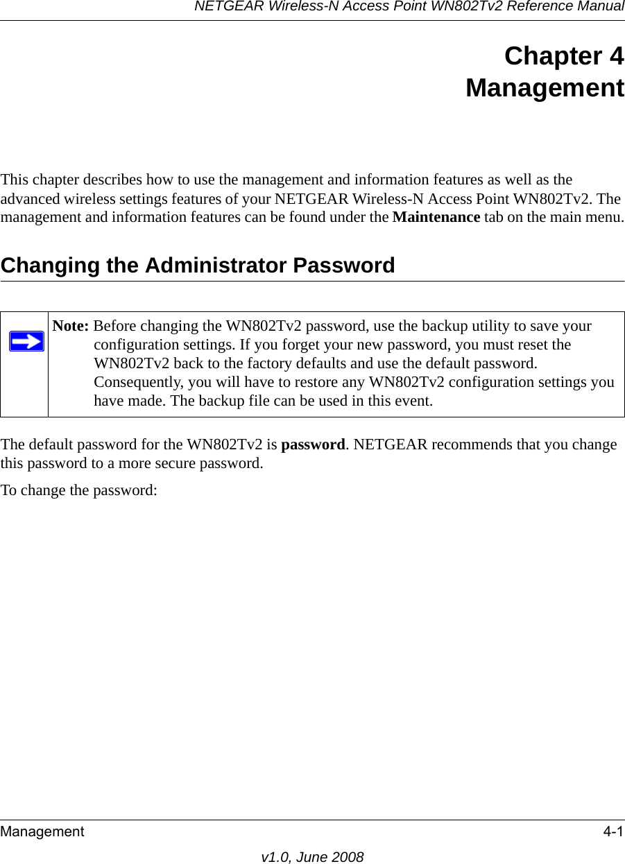 NETGEAR Wireless-N Access Point WN802Tv2 Reference ManualManagement 4-1v1.0, June 2008Chapter 4 Management This chapter describes how to use the management and information features as well as the advanced wireless settings features of your NETGEAR Wireless-N Access Point WN802Tv2. The management and information features can be found under the Maintenance tab on the main menu.Changing the Administrator PasswordNote: Before changing the WN802Tv2 password, use the backup utility to save your configuration settings. If you forget your new password, you must reset the WN802Tv2 back to the factory defaults and use the default password. Consequently, you will have to restore any WN802Tv2 configuration settings you have made. The backup file can be used in this event.The default password for the WN802Tv2 is password. NETGEAR recommends that you change this password to a more secure password. To change the password: