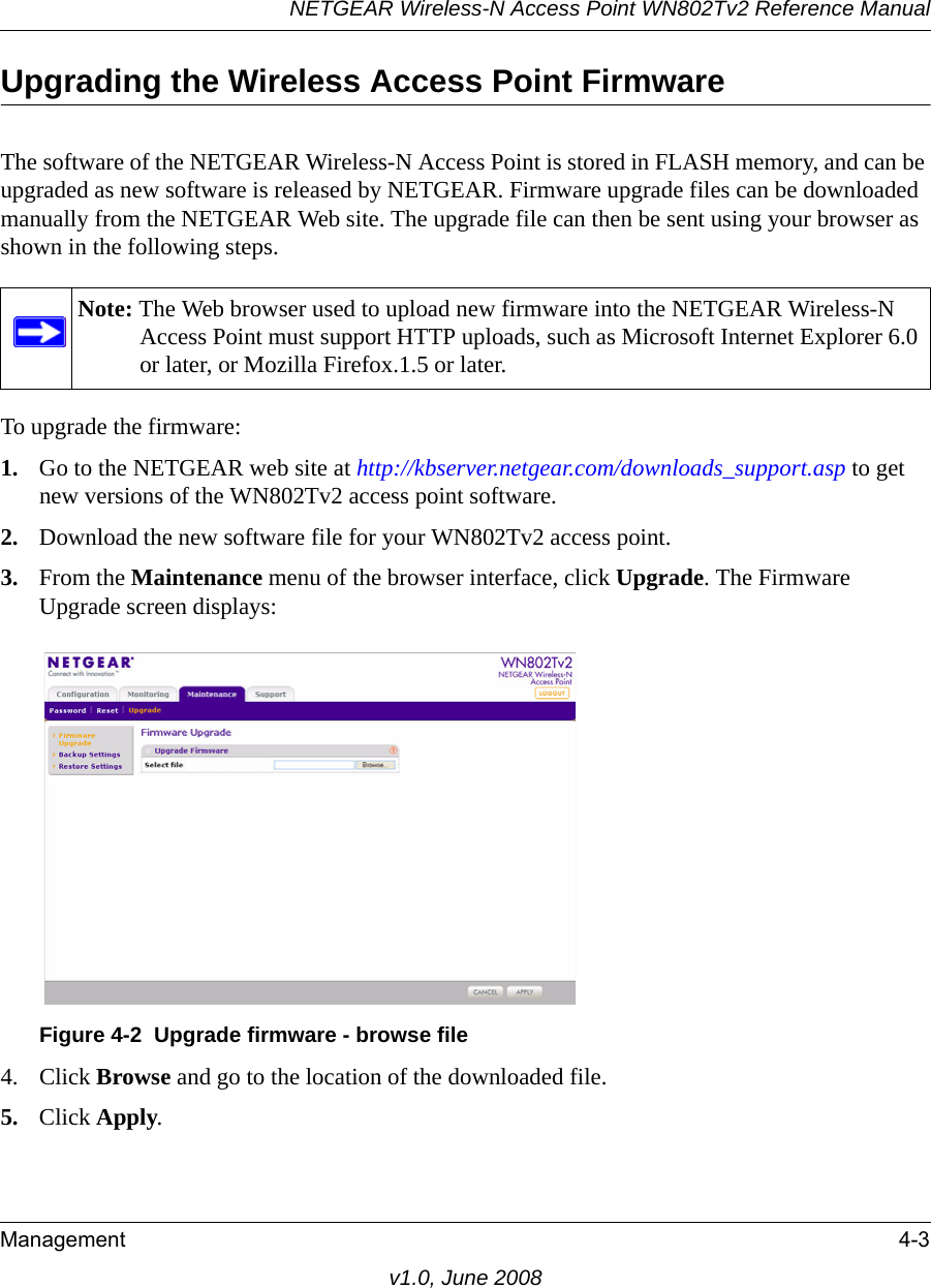 NETGEAR Wireless-N Access Point WN802Tv2 Reference ManualManagement 4-3v1.0, June 2008Upgrading the Wireless Access Point FirmwareThe software of the NETGEAR Wireless-N Access Point is stored in FLASH memory, and can be upgraded as new software is released by NETGEAR. Firmware upgrade files can be downloaded manually from the NETGEAR Web site. The upgrade file can then be sent using your browser as shown in the following steps.Note: The Web browser used to upload new firmware into the NETGEAR Wireless-N Access Point must support HTTP uploads, such as Microsoft Internet Explorer 6.0 or later, or Mozilla Firefox.1.5 or later. To upgrade the firmware:1. Go to the NETGEAR web site at http://kbserver.netgear.com/downloads_support.asp to get new versions of the WN802Tv2 access point software.2. Download the new software file for your WN802Tv2 access point.3. From the Maintenance menu of the browser interface, click Upgrade. The Firmware Upgrade screen displays:Figure 4-2  Upgrade firmware - browse file4. Click Browse and go to the location of the downloaded file.5. Click Apply.