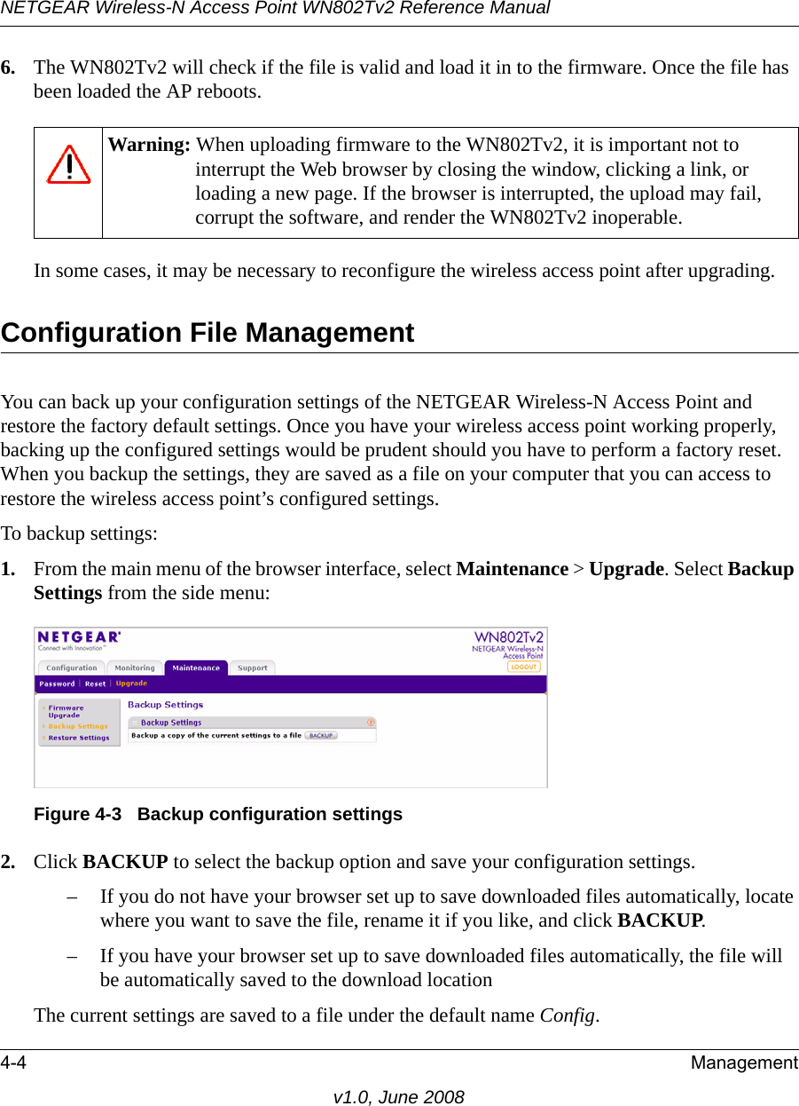 NETGEAR Wireless-N Access Point WN802Tv2 Reference Manual4-4 Managementv1.0, June 20086. The WN802Tv2 will check if the file is valid and load it in to the firmware. Once the file has been loaded the AP reboots.Warning: When uploading firmware to the WN802Tv2, it is important not to interrupt the Web browser by closing the window, clicking a link, or loading a new page. If the browser is interrupted, the upload may fail, corrupt the software, and render the WN802Tv2 inoperable.In some cases, it may be necessary to reconfigure the wireless access point after upgrading.Configuration File ManagementYou can back up your configuration settings of the NETGEAR Wireless-N Access Point and restore the factory default settings. Once you have your wireless access point working properly, backing up the configured settings would be prudent should you have to perform a factory reset. When you backup the settings, they are saved as a file on your computer that you can access to restore the wireless access point’s configured settings.To backup settings:1. From the main menu of the browser interface, select Maintenance &gt; Upgrade. Select Backup Settings from the side menu:Figure 4-3   Backup configuration settings2. Click BACKUP to select the backup option and save your configuration settings.– If you do not have your browser set up to save downloaded files automatically, locate where you want to save the file, rename it if you like, and click BACKUP.– If you have your browser set up to save downloaded files automatically, the file will be automatically saved to the download location The current settings are saved to a file under the default name Config.