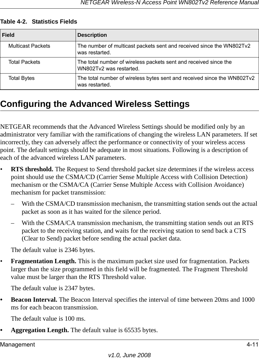 NETGEAR Wireless-N Access Point WN802Tv2 Reference ManualManagement 4-11v1.0, June 2008Configuring the Advanced Wireless SettingsNETGEAR recommends that the Advanced Wireless Settings should be modified only by an administrator very familiar with the ramifications of changing the wireless LAN parameters. If set incorrectly, they can adversely affect the performance or connectivity of your wireless access point. The default settings should be adequate in most situations. Following is a description of each of the advanced wireless LAN parameters.•RTS threshold. The Request to Send threshold packet size determines if the wireless access point should use the CSMA/CD (Carrier Sense Multiple Access with Collision Detection) mechanism or the CSMA/CA (Carrier Sense Multiple Access with Collision Avoidance) mechanism for packet transmission: – With the CSMA/CD transmission mechanism, the transmitting station sends out the actual packet as soon as it has waited for the silence period. – With the CSMA/CA transmission mechanism, the transmitting station sends out an RTS packet to the receiving station, and waits for the receiving station to send back a CTS (Clear to Send) packet before sending the actual packet data. The default value is 2346 bytes.•Fragmentation Length. This is the maximum packet size used for fragmentation. Packets larger than the size programmed in this field will be fragmented. The Fragment Threshold value must be larger than the RTS Threshold value. The default value is 2347 bytes.• Beacon Interval. The Beacon Interval specifies the interval of time between 20ms and 1000 ms for each beacon transmission. The default value is 100 ms. • Aggregation Length. The default value is 65535 bytes.Multicast Packets The number of multicast packets sent and received since the WN802Tv2 was restarted.Total Packets The total number of wireless packets sent and received since the WN802Tv2 was restarted.Total Bytes The total number of wireless bytes sent and received since the WN802Tv2 was restarted.Table 4-2.  Statistics FieldsField  Description