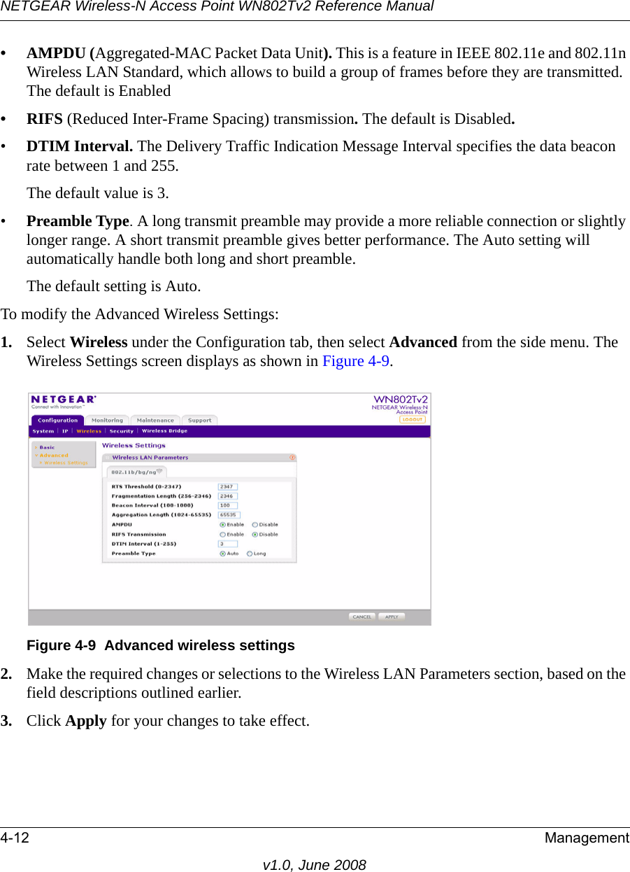 NETGEAR Wireless-N Access Point WN802Tv2 Reference Manual4-12 Managementv1.0, June 2008• AMPDU (Aggregated-MAC Packet Data Unit). This is a feature in IEEE 802.11e and 802.11n Wireless LAN Standard, which allows to build a group of frames before they are transmitted. The default is Enabled• RIFS (Reduced Inter-Frame Spacing) transmission. The default is Disabled.•DTIM Interval. The Delivery Traffic Indication Message Interval specifies the data beacon rate between 1 and 255. The default value is 3. •Preamble Type. A long transmit preamble may provide a more reliable connection or slightly longer range. A short transmit preamble gives better performance. The Auto setting will automatically handle both long and short preamble. The default setting is Auto.To modify the Advanced Wireless Settings:1. Select Wireless under the Configuration tab, then select Advanced from the side menu. The Wireless Settings screen displays as shown in Figure 4-9.Figure 4-9  Advanced wireless settings2. Make the required changes or selections to the Wireless LAN Parameters section, based on the field descriptions outlined earlier.3. Click Apply for your changes to take effect.