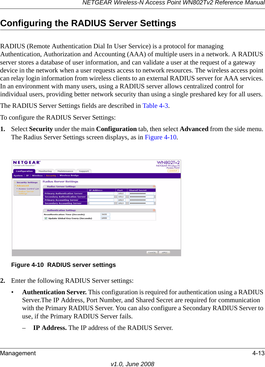 NETGEAR Wireless-N Access Point WN802Tv2 Reference ManualManagement 4-13v1.0, June 2008Configuring the RADIUS Server SettingsRADIUS (Remote Authentication Dial In User Service) is a protocol for managing Authentication, Authorization and Accounting (AAA) of multiple users in a network. A RADIUS server stores a database of user information, and can validate a user at the request of a gateway device in the network when a user requests access to network resources. The wireless access point can relay login information from wireless clients to an external RADIUS server for AAA services. In an environment with many users, using a RADIUS server allows centralized control for individual users, providing better network security than using a single preshared key for all users. The RADIUS Server Settings fields are described in Table 4-3.To configure the RADIUS Server Settings:1. Select Security under the main Configuration tab, then select Advanced from the side menu. The Radius Server Settings screen displays, as in Figure 4-10.Figure 4-10  RADIUS server settings2. Enter the following RADIUS Server settings:•Authentication Server. This configuration is required for authentication using a RADIUS Server.The IP Address, Port Number, and Shared Secret are required for communication with the Primary RADIUS Server. You can also configure a Secondary RADIUS Server to use, if the Primary RADIUS Server fails.–IP Address. The IP address of the RADIUS Server.