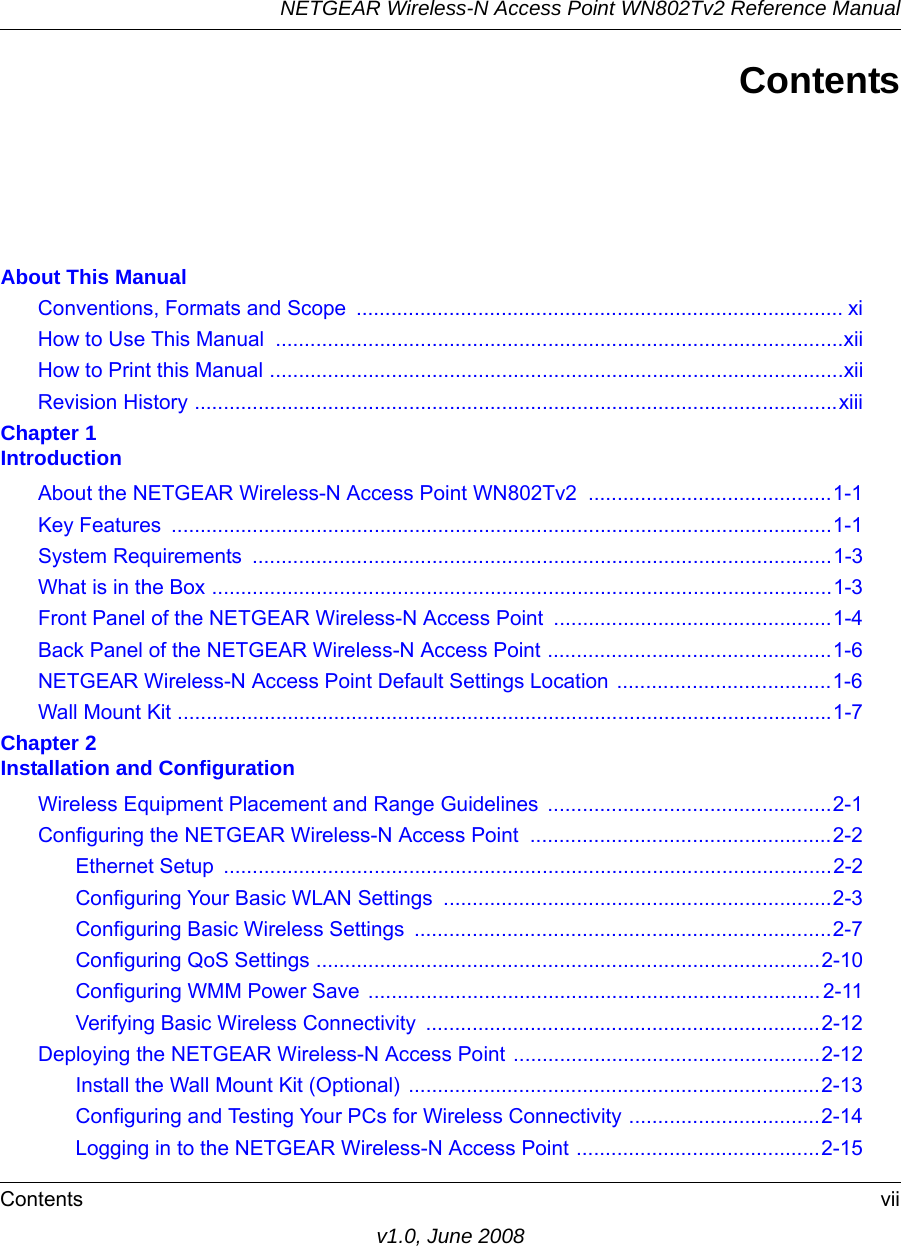 NETGEAR Wireless-N Access Point WN802Tv2 Reference ManualContents viiv1.0, June 2008ContentsAbout This ManualConventions, Formats and Scope  .................................................................................... xiHow to Use This Manual  ..................................................................................................xiiHow to Print this Manual ...................................................................................................xiiRevision History ...............................................................................................................xiiiChapter 1  IntroductionAbout the NETGEAR Wireless-N Access Point WN802Tv2 ..........................................1-1Key Features  ..................................................................................................................1-1System Requirements  ....................................................................................................1-3What is in the Box ...........................................................................................................1-3Front Panel of the NETGEAR Wireless-N Access Point ................................................1-4Back Panel of the NETGEAR Wireless-N Access Point .................................................1-6NETGEAR Wireless-N Access Point Default Settings Location .....................................1-6Wall Mount Kit .................................................................................................................1-7Chapter 2  Installation and ConfigurationWireless Equipment Placement and Range Guidelines  .................................................2-1Configuring the NETGEAR Wireless-N Access Point  ....................................................2-2Ethernet Setup  .........................................................................................................2-2Configuring Your Basic WLAN Settings  ...................................................................2-3Configuring Basic Wireless Settings  ........................................................................2-7Configuring QoS Settings .......................................................................................2-10Configuring WMM Power Save .............................................................................. 2-11Verifying Basic Wireless Connectivity  ....................................................................2-12Deploying the NETGEAR Wireless-N Access Point .....................................................2-12Install the Wall Mount Kit (Optional) .......................................................................2-13Configuring and Testing Your PCs for Wireless Connectivity .................................2-14Logging in to the NETGEAR Wireless-N Access Point ..........................................2-15