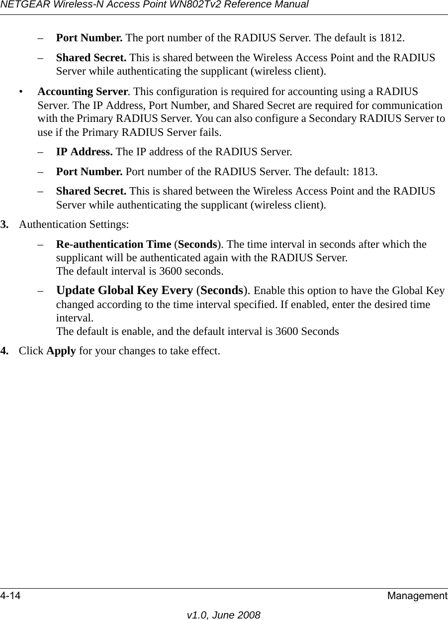 NETGEAR Wireless-N Access Point WN802Tv2 Reference Manual4-14 Managementv1.0, June 2008–Port Number. The port number of the RADIUS Server. The default is 1812.–Shared Secret. This is shared between the Wireless Access Point and the RADIUS Server while authenticating the supplicant (wireless client). •Accounting Server. This configuration is required for accounting using a RADIUS Server. The IP Address, Port Number, and Shared Secret are required for communication with the Primary RADIUS Server. You can also configure a Secondary RADIUS Server to use if the Primary RADIUS Server fails.–IP Address. The IP address of the RADIUS Server.–Port Number. Port number of the RADIUS Server. The default: 1813.–Shared Secret. This is shared between the Wireless Access Point and the RADIUS Server while authenticating the supplicant (wireless client).3. Authentication Settings:–Re-authentication Time (Seconds). The time interval in seconds after which the supplicant will be authenticated again with the RADIUS Server.  The default interval is 3600 seconds.–Update Global Key Every (Seconds). Enable this option to have the Global Key changed according to the time interval specified. If enabled, enter the desired time interval.  The default is enable, and the default interval is 3600 Seconds4. Click Apply for your changes to take effect.