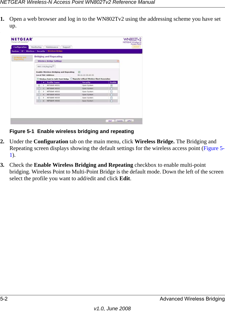 NETGEAR Wireless-N Access Point WN802Tv2 Reference Manual5-2 Advanced Wireless Bridgingv1.0, June 20081. Open a web browser and log in to the WN802Tv2 using the addressing scheme you have set up..Figure 5-1  Enable wireless bridging and repeating2. Under the Configuration tab on the main menu, click Wireless Bridge. The Bridging and Repeating screen displays showing the default settings for the wireless access point (Figure 5-1).3. Check the Enable Wireless Bridging and Repeating checkbox to enable multi-point bridging. Wireless Point to Multi-Point Bridge is the default mode. Down the left of the screen select the profile you want to add/edit and click Edit. 