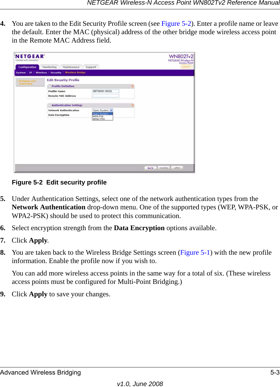 NETGEAR Wireless-N Access Point WN802Tv2 Reference ManualAdvanced Wireless Bridging 5-3v1.0, June 20084. You are taken to the Edit Security Profile screen (see Figure 5-2). Enter a profile name or leave the default. Enter the MAC (physical) address of the other bridge mode wireless access point in the Remote MAC Address field.Figure 5-2  Edit security profile5. Under Authentication Settings, select one of the network authentication types from the Network Authentication drop-down menu. One of the supported types (WEP, WPA-PSK, or WPA2-PSK) should be used to protect this communication.6. Select encryption strength from the Data Encryption options available.7. Click Apply.8. You are taken back to the Wireless Bridge Settings screen (Figure 5-1) with the new profile information. Enable the profile now if you wish to.You can add more wireless access points in the same way for a total of six. (These wireless access points must be configured for Multi-Point Bridging.)9. Click Apply to save your changes.