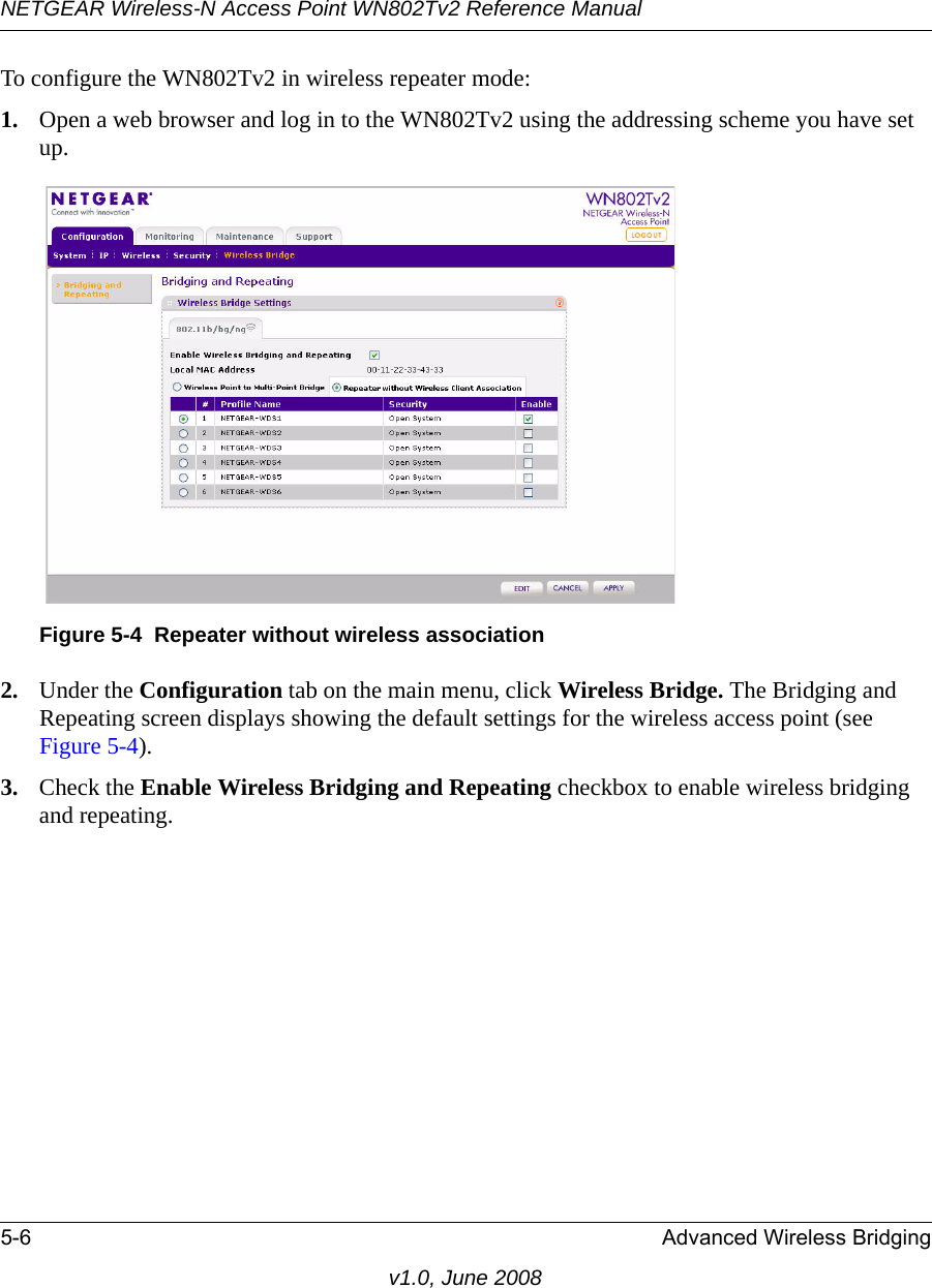 NETGEAR Wireless-N Access Point WN802Tv2 Reference Manual5-6 Advanced Wireless Bridgingv1.0, June 2008To configure the WN802Tv2 in wireless repeater mode:1. Open a web browser and log in to the WN802Tv2 using the addressing scheme you have set up.Figure 5-4  Repeater without wireless association2. Under the Configuration tab on the main menu, click Wireless Bridge. The Bridging and Repeating screen displays showing the default settings for the wireless access point (see Figure 5-4).3. Check the Enable Wireless Bridging and Repeating checkbox to enable wireless bridging and repeating.