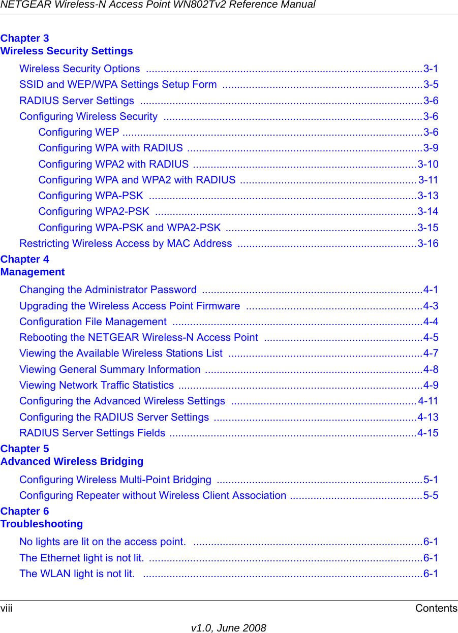 NETGEAR Wireless-N Access Point WN802Tv2 Reference Manualviii Contentsv1.0, June 2008Chapter 3  Wireless Security SettingsWireless Security Options  ..............................................................................................3-1SSID and WEP/WPA Settings Setup Form  ....................................................................3-5RADIUS Server Settings  ................................................................................................3-6Configuring Wireless Security  ........................................................................................3-6Configuring WEP ......................................................................................................3-6Configuring WPA with RADIUS ................................................................................3-9Configuring WPA2 with RADIUS ............................................................................3-10Configuring WPA and WPA2 with RADIUS ............................................................ 3-11Configuring WPA-PSK  ...........................................................................................3-13Configuring WPA2-PSK  .........................................................................................3-14Configuring WPA-PSK and WPA2-PSK .................................................................3-15Restricting Wireless Access by MAC Address  .............................................................3-16Chapter 4  ManagementChanging the Administrator Password ...........................................................................4-1Upgrading the Wireless Access Point Firmware  ............................................................4-3Configuration File Management  .....................................................................................4-4Rebooting the NETGEAR Wireless-N Access Point ......................................................4-5Viewing the Available Wireless Stations List  ..................................................................4-7Viewing General Summary Information ..........................................................................4-8Viewing Network Traffic Statistics ...................................................................................4-9Configuring the Advanced Wireless Settings  ............................................................... 4-11Configuring the RADIUS Server Settings  .....................................................................4-13RADIUS Server Settings Fields ....................................................................................4-15Chapter 5  Advanced Wireless BridgingConfiguring Wireless Multi-Point Bridging  ......................................................................5-1Configuring Repeater without Wireless Client Association .............................................5-5Chapter 6  TroubleshootingNo lights are lit on the access point.  ..............................................................................6-1The Ethernet light is not lit.  .............................................................................................6-1The WLAN light is not lit.   ...............................................................................................6-1