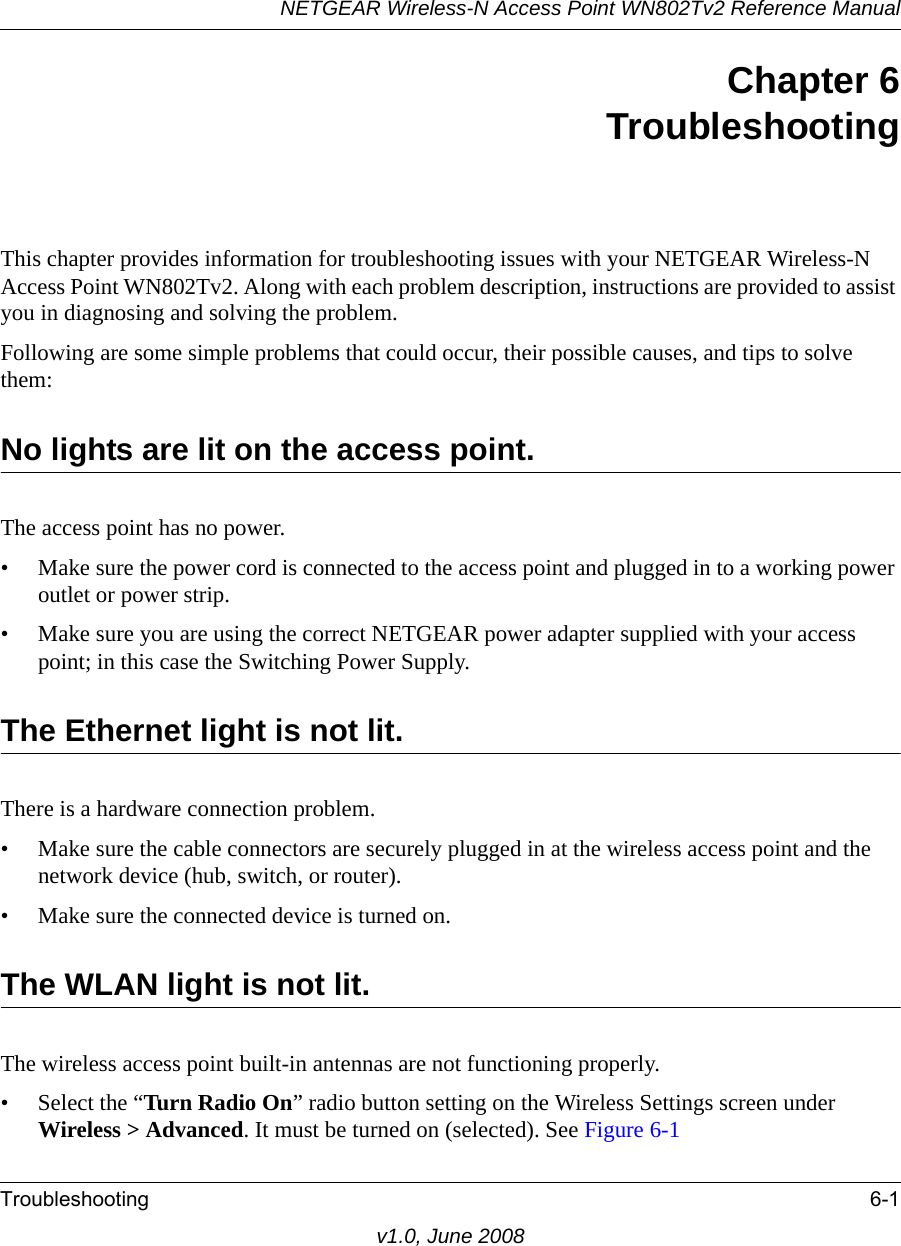 NETGEAR Wireless-N Access Point WN802Tv2 Reference ManualTroubleshooting 6-1v1.0, June 2008Chapter 6 TroubleshootingThis chapter provides information for troubleshooting issues with your NETGEAR Wireless-N Access Point WN802Tv2. Along with each problem description, instructions are provided to assist you in diagnosing and solving the problem.Following are some simple problems that could occur, their possible causes, and tips to solve them:No lights are lit on the access point. The access point has no power.• Make sure the power cord is connected to the access point and plugged in to a working power outlet or power strip.• Make sure you are using the correct NETGEAR power adapter supplied with your access point; in this case the Switching Power Supply.The Ethernet light is not lit. There is a hardware connection problem.• Make sure the cable connectors are securely plugged in at the wireless access point and the network device (hub, switch, or router).• Make sure the connected device is turned on.The WLAN light is not lit. The wireless access point built-in antennas are not functioning properly.• Select the “Turn Radio On” radio button setting on the Wireless Settings screen under Wireless &gt; Advanced. It must be turned on (selected). See Figure 6-1