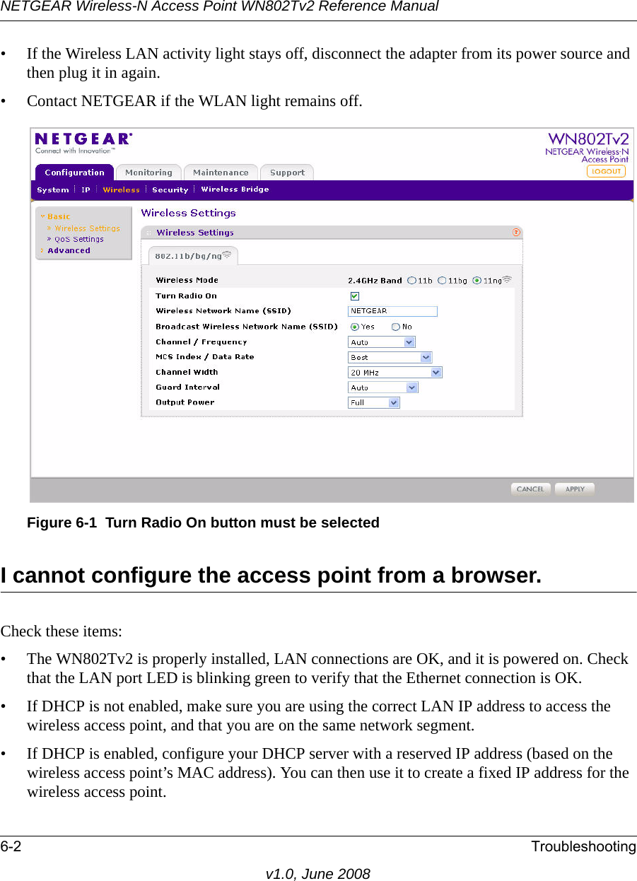 NETGEAR Wireless-N Access Point WN802Tv2 Reference Manual6-2 Troubleshootingv1.0, June 2008• If the Wireless LAN activity light stays off, disconnect the adapter from its power source and then plug it in again.• Contact NETGEAR if the WLAN light remains off.Figure 6-1  Turn Radio On button must be selectedI cannot configure the access point from a browser. Check these items:• The WN802Tv2 is properly installed, LAN connections are OK, and it is powered on. Check that the LAN port LED is blinking green to verify that the Ethernet connection is OK.• If DHCP is not enabled, make sure you are using the correct LAN IP address to access the wireless access point, and that you are on the same network segment.• If DHCP is enabled, configure your DHCP server with a reserved IP address (based on the wireless access point’s MAC address). You can then use it to create a fixed IP address for the wireless access point.