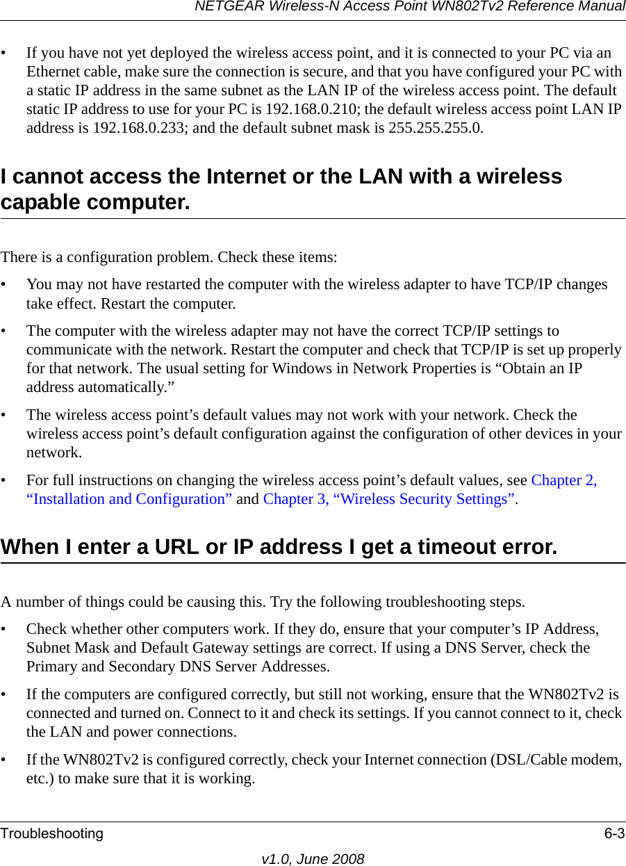 NETGEAR Wireless-N Access Point WN802Tv2 Reference ManualTroubleshooting 6-3v1.0, June 2008• If you have not yet deployed the wireless access point, and it is connected to your PC via an Ethernet cable, make sure the connection is secure, and that you have configured your PC with a static IP address in the same subnet as the LAN IP of the wireless access point. The default static IP address to use for your PC is 192.168.0.210; the default wireless access point LAN IP address is 192.168.0.233; and the default subnet mask is 255.255.255.0. I cannot access the Internet or the LAN with a wireless capable computer. There is a configuration problem. Check these items:• You may not have restarted the computer with the wireless adapter to have TCP/IP changes take effect. Restart the computer.• The computer with the wireless adapter may not have the correct TCP/IP settings to communicate with the network. Restart the computer and check that TCP/IP is set up properly for that network. The usual setting for Windows in Network Properties is “Obtain an IP address automatically.”• The wireless access point’s default values may not work with your network. Check the wireless access point’s default configuration against the configuration of other devices in your network.• For full instructions on changing the wireless access point’s default values, see Chapter 2, “Installation and Configuration” and Chapter 3, “Wireless Security Settings”.When I enter a URL or IP address I get a timeout error.A number of things could be causing this. Try the following troubleshooting steps.• Check whether other computers work. If they do, ensure that your computer’s IP Address, Subnet Mask and Default Gateway settings are correct. If using a DNS Server, check the Primary and Secondary DNS Server Addresses.• If the computers are configured correctly, but still not working, ensure that the WN802Tv2 is connected and turned on. Connect to it and check its settings. If you cannot connect to it, check the LAN and power connections.• If the WN802Tv2 is configured correctly, check your Internet connection (DSL/Cable modem, etc.) to make sure that it is working.