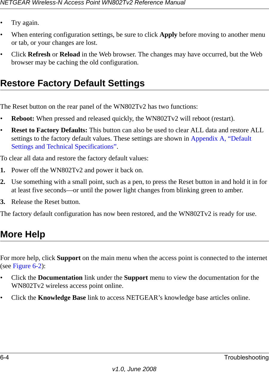 NETGEAR Wireless-N Access Point WN802Tv2 Reference Manual6-4 Troubleshootingv1.0, June 2008•Try again.• When entering configuration settings, be sure to click Apply before moving to another menu or tab, or your changes are lost. • Click Refresh or Reload in the Web browser. The changes may have occurred, but the Web browser may be caching the old configuration.Restore Factory Default SettingsThe Reset button on the rear panel of the WN802Tv2 has two functions:•Reboot: When pressed and released quickly, the WN802Tv2 will reboot (restart).•Reset to Factory Defaults: This button can also be used to clear ALL data and restore ALL settings to the factory default values. These settings are shown in Appendix A, “Default Settings and Technical Specifications”.To clear all data and restore the factory default values:1. Power off the WN802Tv2 and power it back on.2. Use something with a small point, such as a pen, to press the Reset button in and hold it in for at least five seconds—or until the power light changes from blinking green to amber.3. Release the Reset button.The factory default configuration has now been restored, and the WN802Tv2 is ready for use.More HelpFor more help, click Support on the main menu when the access point is connected to the internet (see Figure 6-2):• Click the Documentation link under the Support menu to view the documentation for the WN802Tv2 wireless access point online.• Click the Knowledge Base link to access NETGEAR’s knowledge base articles online.