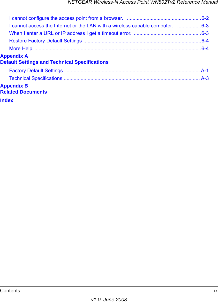 NETGEAR Wireless-N Access Point WN802Tv2 Reference ManualContents ixv1.0, June 2008I cannot configure the access point from a browser.   .....................................................6-2I cannot access the Internet or the LAN with a wireless capable computer.   .................6-3When I enter a URL or IP address I get a timeout error.  ................................................6-3Restore Factory Default Settings ....................................................................................6-4More Help .......................................................................................................................6-4Appendix A  Default Settings and Technical SpecificationsFactory Default Settings  ................................................................................................ A-1Technical Specifications ................................................................................................. A-3Appendix B  Related DocumentsIndex