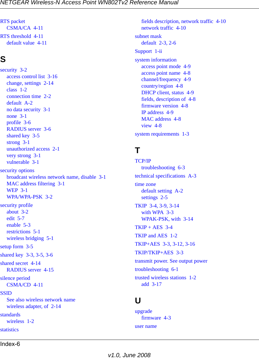 NETGEAR Wireless-N Access Point WN802Tv2 Reference ManualIndex-6v1.0, June 2008RTS packetCSMA/CA  4-11RTS threshold  4-11default value  4-11Ssecurity  3-2access control list  3-16change, settings  2-14class  1-2connection time  2-2default  A-2no data security  3-1none  3-1profile  3-6RADIUS server  3-6shared key  3-5strong  3-1unauthorized access  2-1very strong  3-1vulnerable  3-1security optionsbroadcast wireless network name, disable  3-1MAC address filtering  3-1WEP  3-1WPA/WPA-PSK  3-2security profileabout  3-2edit  5-7enable  5-3restrictions  5-1wireless bridging  5-1setup form  3-5shared key  3-3, 3-5, 3-6shared secret  4-14RADIUS server  4-15silence periodCSMA/CD  4-11SSIDSee also wireless network namewireless adapter, of  2-14standardswireless  1-2statisticsfields description, network traffic  4-10network traffic  4-10subnet maskdefault  2-3, 2-6Support  1-iisystem informationaccess point mode  4-9access point name  4-8channel/frequency  4-9country/region  4-8DHCP client, status  4-9fields, description of  4-8firmware version  4-8IP address  4-9MAC address  4-8view  4-8system requirements  1-3TTCP/IPtroubleshooting  6-3technical specifications  A-3time zonedefault setting  A-2settings  2-5TKIP  3-4, 3-9, 3-14with WPA  3-3WPAK-PSK, with  3-14TKIP + AES  3-4TKIP and AES  1-2TKIP+AES  3-3, 3-12, 3-16TKIP/TKIP+AES  3-3transmit power. See output powertroubleshooting  6-1trusted wireless stations  1-2add  3-17Uupgradefirmware  4-3user name