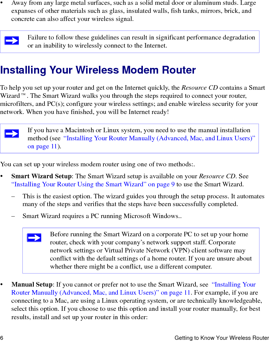 6 Getting to Know Your Wireless Router• Away from any large metal surfaces, such as a solid metal door or aluminum studs. Large expanses of other materials such as glass, insulated walls, fish tanks, mirrors, brick, and concrete can also affect your wireless signal.Installing Your Wireless Modem RouterTo help you set up your router and get on the Internet quickly, the Resource CD contains a Smart Wizard™. The Smart Wizard walks you through the steps required to connect your router, microfilters, and PC(s); configure your wireless settings; and enable wireless security for your network. When you have finished, you will be Internet ready!You can set up your wireless modem router using one of two methods:.•Smart Wizard Setup: The Smart Wizard setup is available on your Resource CD. See  “Installing Your Router Using the Smart Wizard” on page 9 to use the Smart Wizard. – This is the easiest option. The wizard guides you through the setup process. It automates many of the steps and verifies that the steps have been successfully completed.– Smart Wizard requires a PC running Microsoft Windows..•Manual Setup: If you cannot or prefer not to use the Smart Wizard, see  “Installing Your Router Manually (Advanced, Mac, and Linux Users)” on page 11. For example, if you are connecting to a Mac, are using a Linux operating system, or are technically knowledgeable, select this option. If you choose to use this option and install your router manually, for best results, install and set up your router in this order:Failure to follow these guidelines can result in significant performance degradation or an inability to wirelessly connect to the Internet. If you have a Macintosh or Linux system, you need to use the manual installation method (see  “Installing Your Router Manually (Advanced, Mac, and Linux Users)” on page 11).Before running the Smart Wizard on a corporate PC to set up your home router, check with your company’s network support staff. Corporate network settings or Virtual Private Network (VPN) client software may conflict with the default settings of a home router. If you are unsure about whether there might be a conflict, use a different computer.