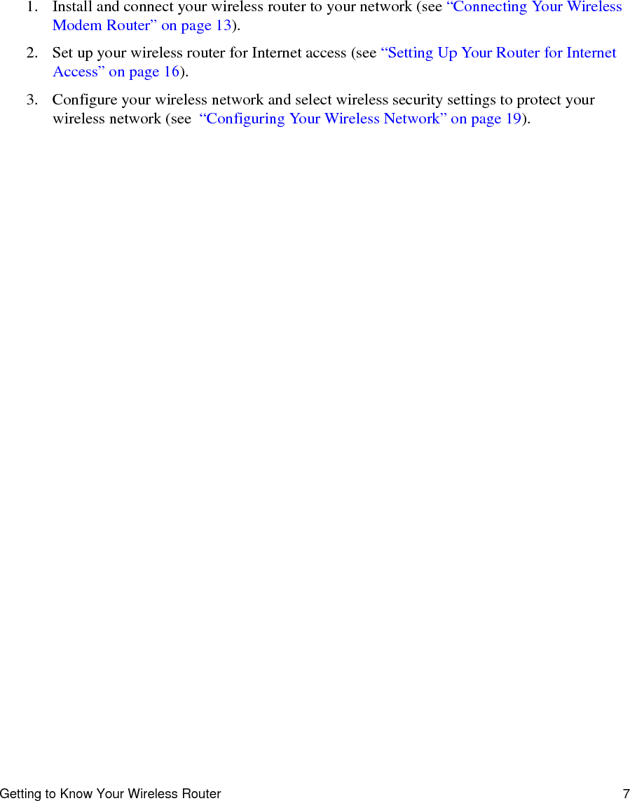 Getting to Know Your Wireless Router 71. Install and connect your wireless router to your network (see “Connecting Your Wireless Modem Router” on page 13).2. Set up your wireless router for Internet access (see “Setting Up Your Router for Internet Access” on page 16).3. Configure your wireless network and select wireless security settings to protect your wireless network (see  “Configuring Your Wireless Network” on page 19).