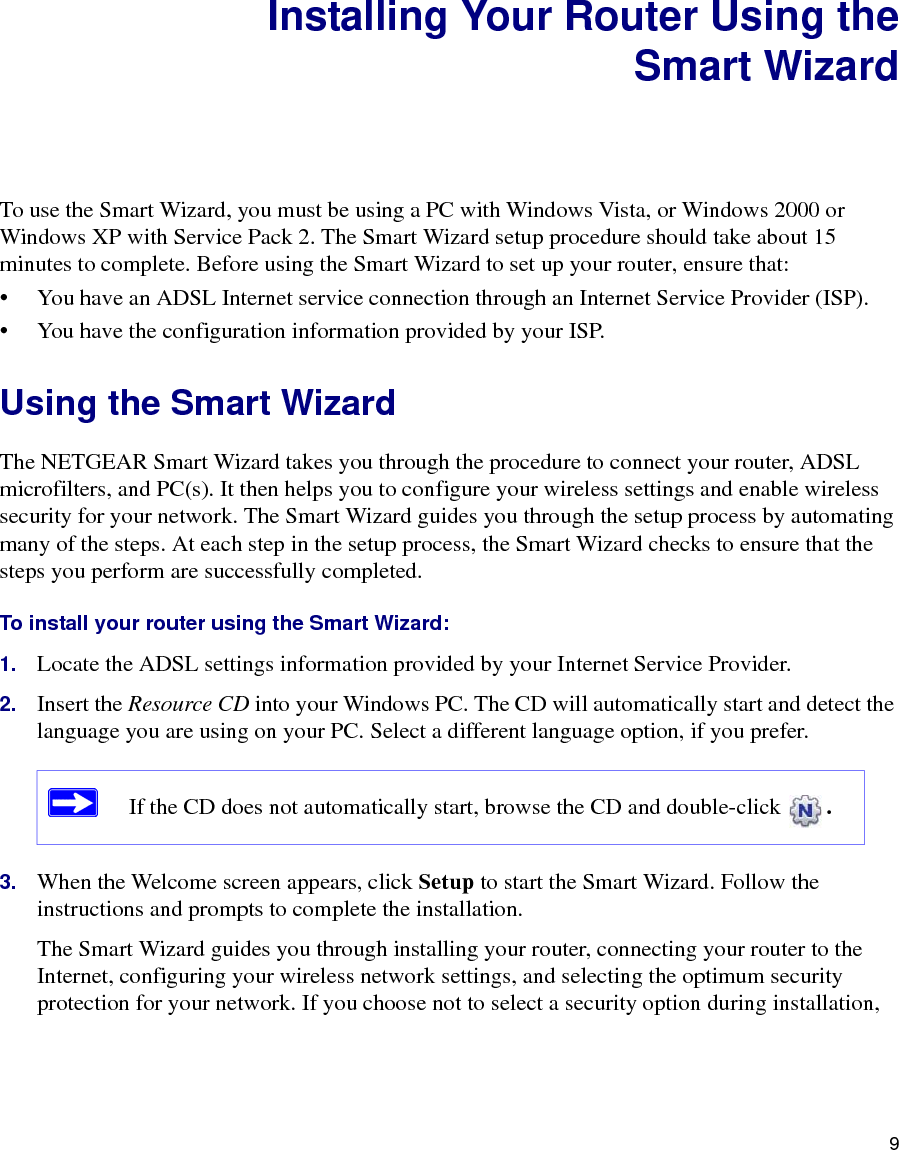 9Installing Your Router Using theSmart WizardTo use the Smart Wizard, you must be using a PC with Windows Vista, or Windows 2000 or Windows XP with Service Pack 2. The Smart Wizard setup procedure should take about 15 minutes to complete. Before using the Smart Wizard to set up your router, ensure that:• You have an ADSL Internet service connection through an Internet Service Provider (ISP).• You have the configuration information provided by your ISP. Using the Smart Wizard The NETGEAR Smart Wizard takes you through the procedure to connect your router, ADSL microfilters, and PC(s). It then helps you to configure your wireless settings and enable wireless security for your network. The Smart Wizard guides you through the setup process by automating many of the steps. At each step in the setup process, the Smart Wizard checks to ensure that the steps you perform are successfully completed.To install your router using the Smart Wizard:1. Locate the ADSL settings information provided by your Internet Service Provider.2. Insert the Resource CD into your Windows PC. The CD will automatically start and detect the language you are using on your PC. Select a different language option, if you prefer. 3. When the Welcome screen appears, click Setup to start the Smart Wizard. Follow the instructions and prompts to complete the installation.The Smart Wizard guides you through installing your router, connecting your router to the Internet, configuring your wireless network settings, and selecting the optimum security protection for your network. If you choose not to select a security option during installation, If the CD does not automatically start, browse the CD and double-click  . 