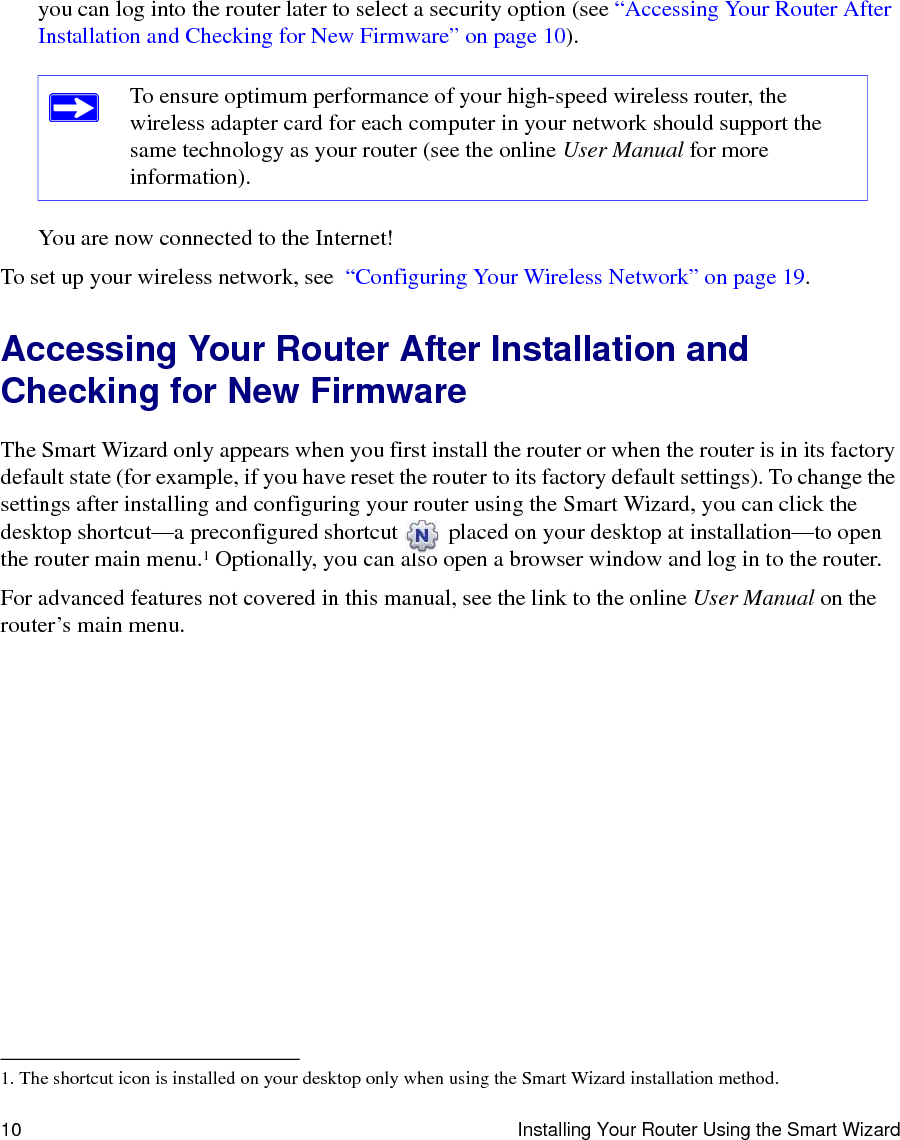 10 Installing Your Router Using the Smart Wizardyou can log into the router later to select a security option (see “Accessing Your Router After Installation and Checking for New Firmware” on page 10).You are now connected to the Internet!To set up your wireless network, see  “Configuring Your Wireless Network” on page 19.Accessing Your Router After Installation and Checking for New FirmwareThe Smart Wizard only appears when you first install the router or when the router is in its factory default state (for example, if you have reset the router to its factory default settings). To change the settings after installing and configuring your router using the Smart Wizard, you can click the desktop shortcut—a preconfigured shortcut   placed on your desktop at installation—to open the router main menu.1 Optionally, you can also open a browser window and log in to the router. For advanced features not covered in this manual, see the link to the online User Manual on the router’s main menu.To ensure optimum performance of your high-speed wireless router, the wireless adapter card for each computer in your network should support the same technology as your router (see the online User Manual for more information).1. The shortcut icon is installed on your desktop only when using the Smart Wizard installation method.