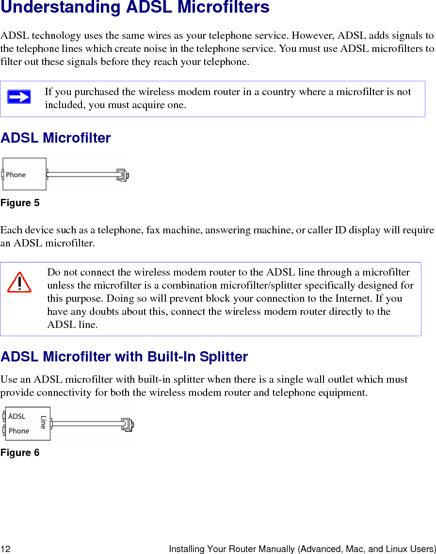 12 Installing Your Router Manually (Advanced, Mac, and Linux Users)Understanding ADSL MicrofiltersADSL technology uses the same wires as your telephone service. However, ADSL adds signals to the telephone lines which create noise in the telephone service. You must use ADSL microfilters to filter out these signals before they reach your telephone.ADSL MicrofilterEach device such as a telephone, fax machine, answering machine, or caller ID display will require an ADSL microfilter.ADSL Microfilter with Built-In SplitterUse an ADSL microfilter with built-in splitter when there is a single wall outlet which must provide connectivity for both the wireless modem router and telephone equipment.If you purchased the wireless modem router in a country where a microfilter is not included, you must acquire one.Figure 5Do not connect the wireless modem router to the ADSL line through a microfilter unless the microfilter is a combination microfilter/splitter specifically designed for this purpose. Doing so will prevent block your connection to the Internet. If you have any doubts about this, connect the wireless modem router directly to the ADSL line.Figure 6