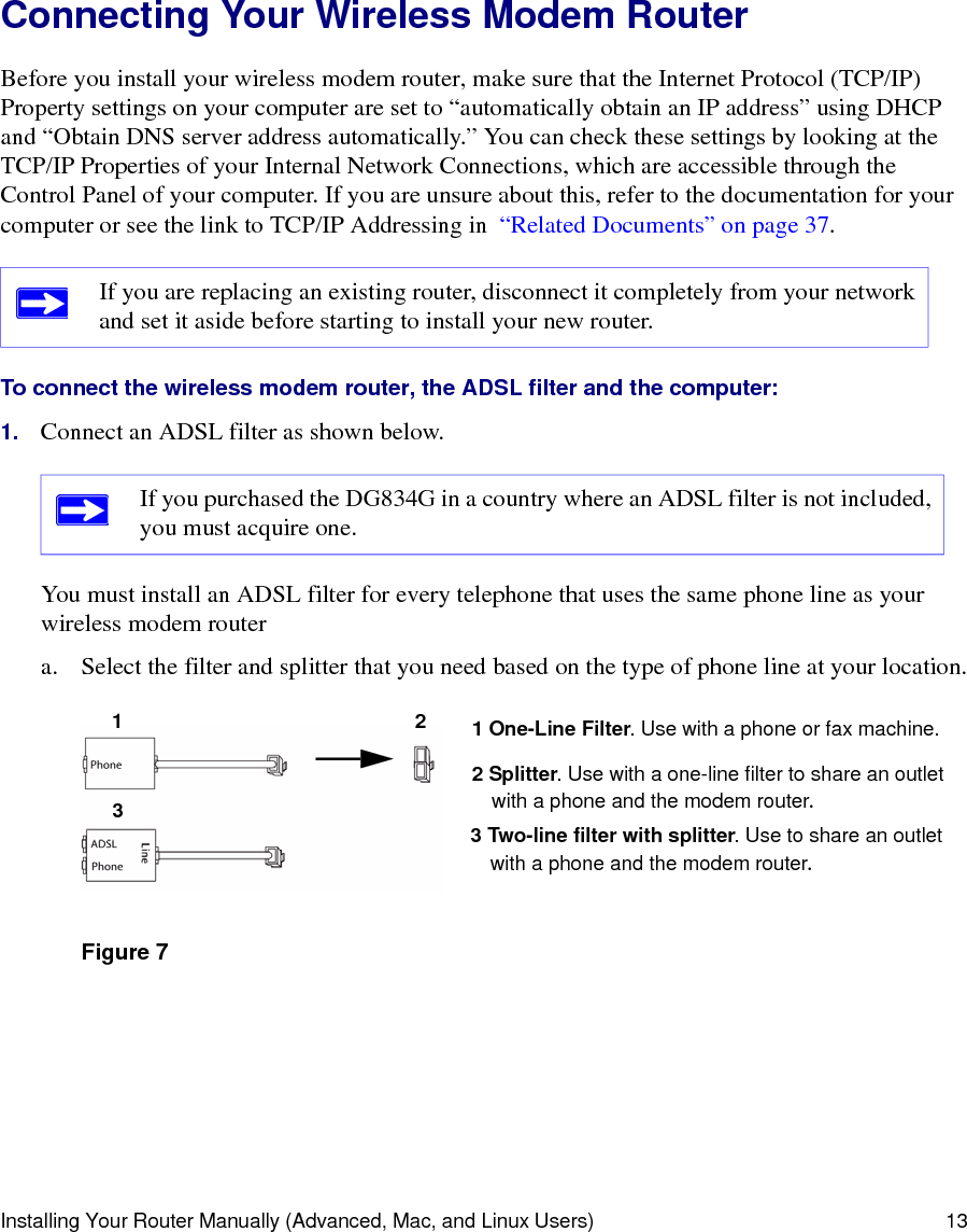 Installing Your Router Manually (Advanced, Mac, and Linux Users) 13Connecting Your Wireless Modem Router Before you install your wireless modem router, make sure that the Internet Protocol (TCP/IP) Property settings on your computer are set to “automatically obtain an IP address” using DHCP and “Obtain DNS server address automatically.” You can check these settings by looking at the TCP/IP Properties of your Internal Network Connections, which are accessible through the Control Panel of your computer. If you are unsure about this, refer to the documentation for your computer or see the link to TCP/IP Addressing in  “Related Documents” on page 37.To connect the wireless modem router, the ADSL filter and the computer:1. Connect an ADSL filter as shown below.You must install an ADSL filter for every telephone that uses the same phone line as your wireless modem routera. Select the filter and splitter that you need based on the type of phone line at your location.If you are replacing an existing router, disconnect it completely from your network and set it aside before starting to install your new router. If you purchased the DG834G in a country where an ADSL filter is not included, you must acquire one.Figure 71231 One-Line Filter. Use with a phone or fax machine.2 Splitter. Use with a one-line filter to share an outletwith a phone and the modem router.3 Two-line filter with splitter. Use to share an outletwith a phone and the modem router.