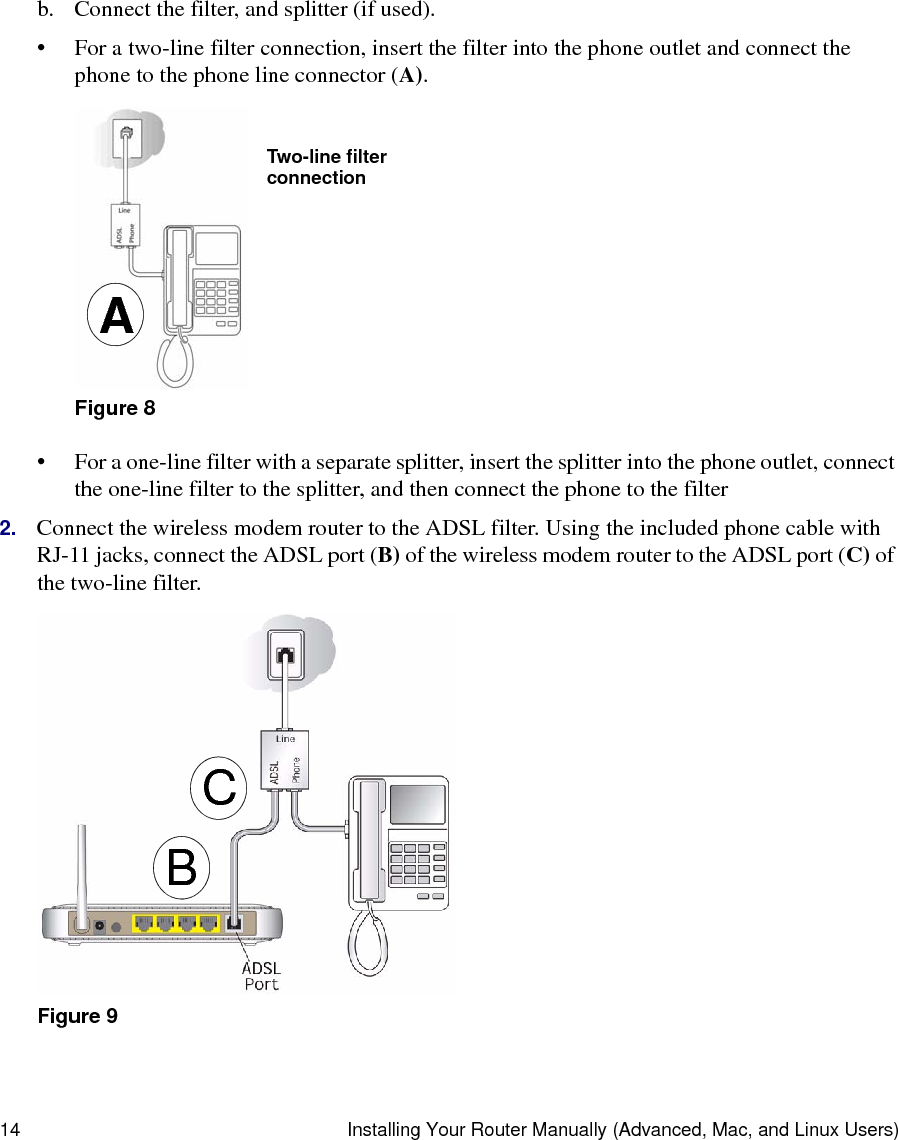 14 Installing Your Router Manually (Advanced, Mac, and Linux Users)b. Connect the filter, and splitter (if used).• For a two-line filter connection, insert the filter into the phone outlet and connect the phone to the phone line connector (A).• For a one-line filter with a separate splitter, insert the splitter into the phone outlet, connect the one-line filter to the splitter, and then connect the phone to the filter2. Connect the wireless modem router to the ADSL filter. Using the included phone cable with RJ-11 jacks, connect the ADSL port (B) of the wireless modem router to the ADSL port (C) of the two-line filter.Figure 8Figure 9ATwo-line filterconnectionCB