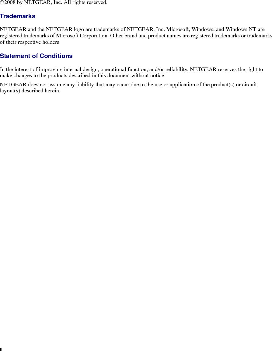 ii©2008 by NETGEAR, Inc. All rights reserved.TrademarksNETGEAR and the NETGEAR logo are trademarks of NETGEAR, Inc. Microsoft, Windows, and Windows NT are registered trademarks of Microsoft Corporation. Other brand and product names are registered trademarks or trademarks of their respective holders.Statement of ConditionsIn the interest of improving internal design, operational function, and/or reliability, NETGEAR reserves the right to make changes to the products described in this document without notice.NETGEAR does not assume any liability that may occur due to the use or application of the product(s) or circuit layout(s) described herein.