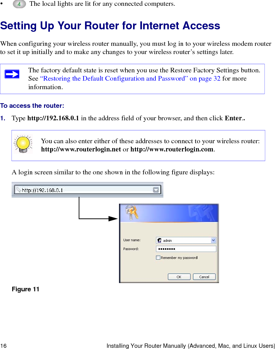 16 Installing Your Router Manually (Advanced, Mac, and Linux Users)•  The local lights are lit for any connected computers.Setting Up Your Router for Internet AccessWhen configuring your wireless router manually, you must log in to your wireless modem router to set it up initially and to make any changes to your wireless router’s settings later.To access the router:1. Type http://192.168.0.1 in the address field of your browser, and then click Enter..A login screen similar to the one shown in the following figure displays:The factory default state is reset when you use the Restore Factory Settings button. See “Restoring the Default Configuration and Password” on page 32 for more information.You can also enter either of these addresses to connect to your wireless router: http://www.routerlogin.net or http://www.routerlogin.com.Figure 11