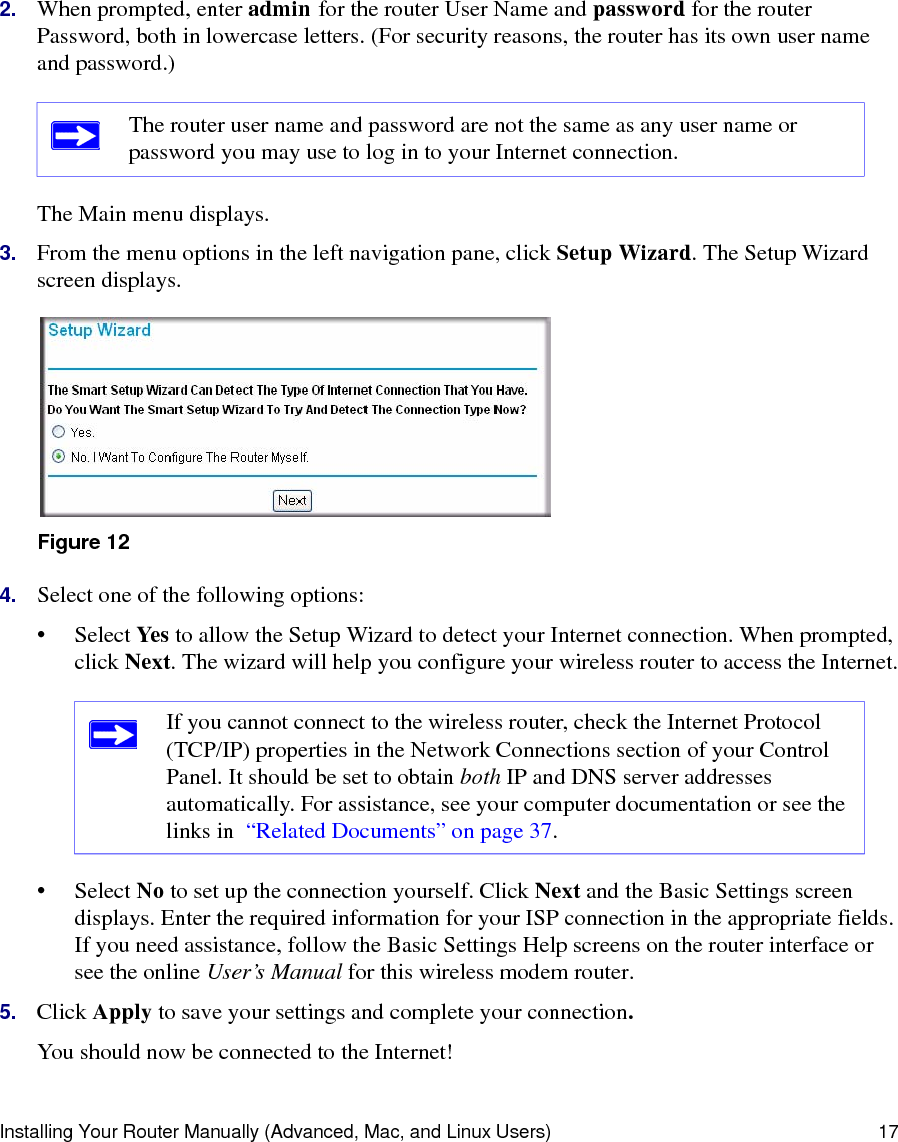 Installing Your Router Manually (Advanced, Mac, and Linux Users) 172. When prompted, enter admin for the router User Name and password for the router Password, both in lowercase letters. (For security reasons, the router has its own user name and password.) The Main menu displays.3. From the menu options in the left navigation pane, click Setup Wizard. The Setup Wizard screen displays.4. Select one of the following options: • Select Yes  to allow the Setup Wizard to detect your Internet connection. When prompted, click Next. The wizard will help you configure your wireless router to access the Internet.• Select No to set up the connection yourself. Click Next and the Basic Settings screen displays. Enter the required information for your ISP connection in the appropriate fields. If you need assistance, follow the Basic Settings Help screens on the router interface or see the online User’s Manual for this wireless modem router. 5. Click Apply to save your settings and complete your connection. You should now be connected to the Internet! The router user name and password are not the same as any user name or password you may use to log in to your Internet connection.Figure 12If you cannot connect to the wireless router, check the Internet Protocol (TCP/IP) properties in the Network Connections section of your Control Panel. It should be set to obtain both IP and DNS server addresses automatically. For assistance, see your computer documentation or see the links in  “Related Documents” on page 37.