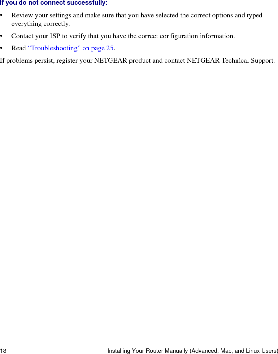 18 Installing Your Router Manually (Advanced, Mac, and Linux Users)If you do not connect successfully: • Review your settings and make sure that you have selected the correct options and typed everything correctly. • Contact your ISP to verify that you have the correct configuration information.•Read “Troubleshooting” on page 25.If problems persist, register your NETGEAR product and contact NETGEAR Technical Support. 