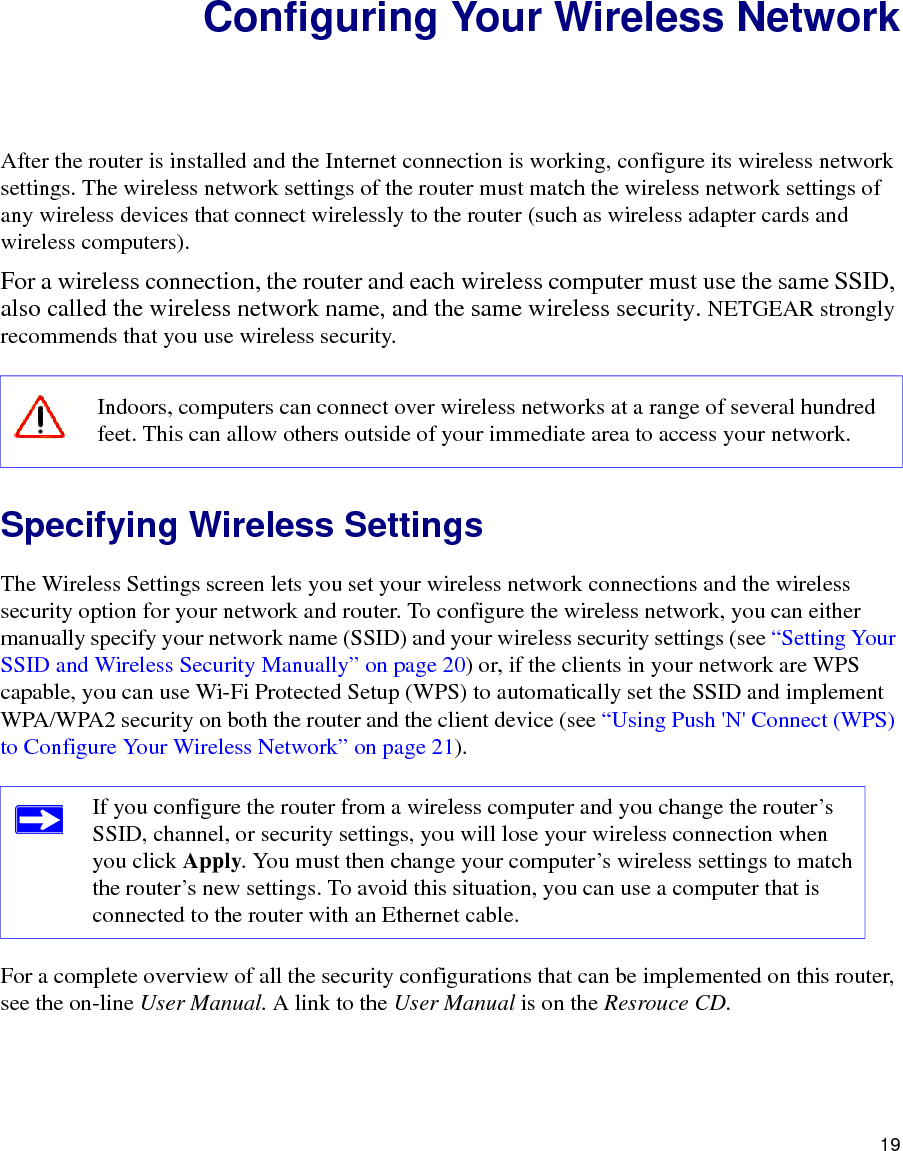 19Configuring Your Wireless NetworkAfter the router is installed and the Internet connection is working, configure its wireless network settings. The wireless network settings of the router must match the wireless network settings of any wireless devices that connect wirelessly to the router (such as wireless adapter cards and wireless computers). For a wireless connection, the router and each wireless computer must use the same SSID, also called the wireless network name, and the same wireless security. NETGEAR strongly recommends that you use wireless security. Specifying Wireless SettingsThe Wireless Settings screen lets you set your wireless network connections and the wireless security option for your network and router. To configure the wireless network, you can either manually specify your network name (SSID) and your wireless security settings (see “Setting Your SSID and Wireless Security Manually” on page 20) or, if the clients in your network are WPS capable, you can use Wi-Fi Protected Setup (WPS) to automatically set the SSID and implement WPA/WPA2 security on both the router and the client device (see “Using Push &apos;N&apos; Connect (WPS) to Configure Your Wireless Network” on page 21). For a complete overview of all the security configurations that can be implemented on this router, see the on-line User Manual. A link to the User Manual is on the Resrouce CD.Indoors, computers can connect over wireless networks at a range of several hundred feet. This can allow others outside of your immediate area to access your network.If you configure the router from a wireless computer and you change the router’s SSID, channel, or security settings, you will lose your wireless connection when you click Apply. You must then change your computer’s wireless settings to match the router’s new settings. To avoid this situation, you can use a computer that is connected to the router with an Ethernet cable.