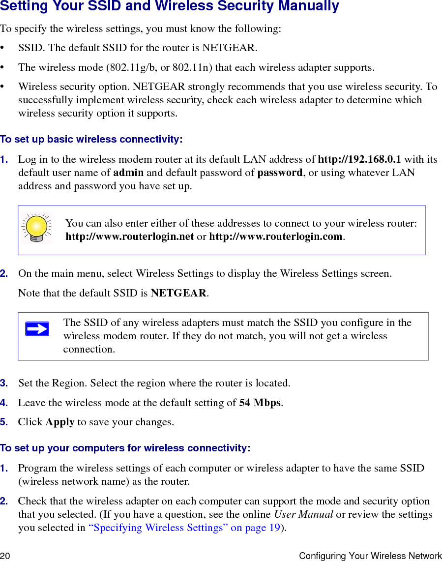 20 Configuring Your Wireless NetworkSetting Your SSID and Wireless Security ManuallyTo specify the wireless settings, you must know the following:• SSID. The default SSID for the router is NETGEAR. • The wireless mode (802.11g/b, or 802.11n) that each wireless adapter supports.• Wireless security option. NETGEAR strongly recommends that you use wireless security. To successfully implement wireless security, check each wireless adapter to determine which wireless security option it supports. To set up basic wireless connectivity: 1. Log in to the wireless modem router at its default LAN address of http://192.168.0.1 with its default user name of admin and default password of password, or using whatever LAN address and password you have set up.2. On the main menu, select Wireless Settings to display the Wireless Settings screen.Note that the default SSID is NETGEAR.3. Set the Region. Select the region where the router is located. 4. Leave the wireless mode at the default setting of 54 Mbps.5. Click Apply to save your changes.To set up your computers for wireless connectivity:1. Program the wireless settings of each computer or wireless adapter to have the same SSID (wireless network name) as the router.2. Check that the wireless adapter on each computer can support the mode and security option that you selected. (If you have a question, see the online User Manual or review the settings you selected in “Specifying Wireless Settings” on page 19).You can also enter either of these addresses to connect to your wireless router: http://www.routerlogin.net or http://www.routerlogin.com.The SSID of any wireless adapters must match the SSID you configure in the wireless modem router. If they do not match, you will not get a wireless connection.