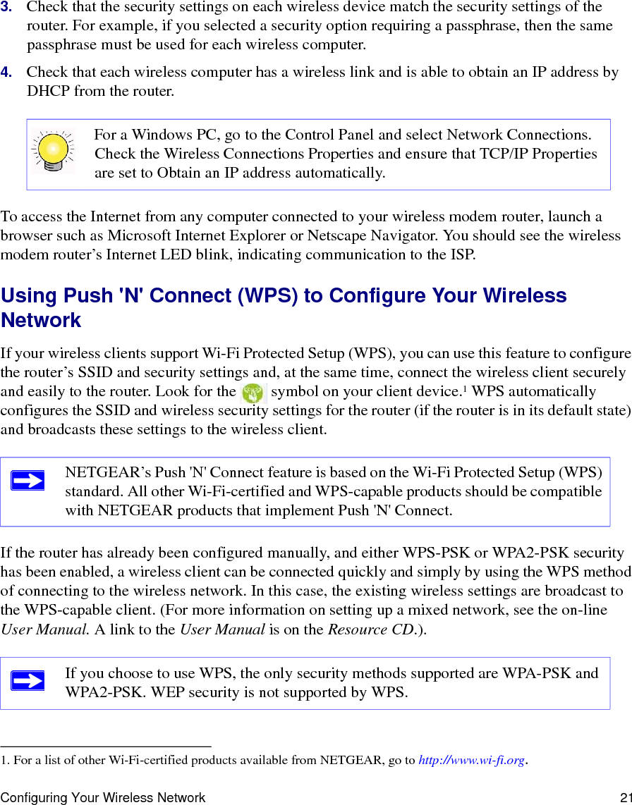 Configuring Your Wireless Network 213. Check that the security settings on each wireless device match the security settings of the router. For example, if you selected a security option requiring a passphrase, then the same passphrase must be used for each wireless computer.4. Check that each wireless computer has a wireless link and is able to obtain an IP address by DHCP from the router. To access the Internet from any computer connected to your wireless modem router, launch a browser such as Microsoft Internet Explorer or Netscape Navigator. You should see the wireless modem router’s Internet LED blink, indicating communication to the ISP.Using Push &apos;N&apos; Connect (WPS) to Configure Your Wireless NetworkIf your wireless clients support Wi-Fi Protected Setup (WPS), you can use this feature to configure the router’s SSID and security settings and, at the same time, connect the wireless client securely and easily to the router. Look for the   symbol on your client device.1 WPS automatically configures the SSID and wireless security settings for the router (if the router is in its default state) and broadcasts these settings to the wireless client. If the router has already been configured manually, and either WPS-PSK or WPA2-PSK security has been enabled, a wireless client can be connected quickly and simply by using the WPS method of connecting to the wireless network. In this case, the existing wireless settings are broadcast to the WPS-capable client. (For more information on setting up a mixed network, see the on-line User Manual. A link to the User Manual is on the Resource CD.).  For a Windows PC, go to the Control Panel and select Network Connections. Check the Wireless Connections Properties and ensure that TCP/IP Properties are set to Obtain an IP address automatically.1. For a list of other Wi-Fi-certified products available from NETGEAR, go to http://www.wi-fi.org.NETGEAR’s Push &apos;N&apos; Connect feature is based on the Wi-Fi Protected Setup (WPS) standard. All other Wi-Fi-certified and WPS-capable products should be compatible with NETGEAR products that implement Push &apos;N&apos; Connect.If you choose to use WPS, the only security methods supported are WPA-PSK and WPA2-PSK. WEP security is not supported by WPS.