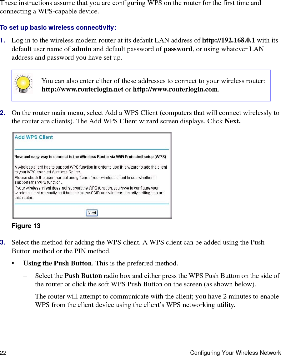 22 Configuring Your Wireless NetworkThese instructions assume that you are configuring WPS on the router for the first time and connecting a WPS-capable device. To set up basic wireless connectivity: 1. Log in to the wireless modem router at its default LAN address of http://192.168.0.1 with its default user name of admin and default password of password, or using whatever LAN address and password you have set up.2. On the router main menu, select Add a WPS Client (computers that will connect wirelessly to the router are clients). The Add WPS Client wizard screen displays. Click Next.3. Select the method for adding the WPS client. A WPS client can be added using the Push Button method or the PIN method.•Using the Push Button. This is the preferred method. – Select the Push Button radio box and either press the WPS Push Button on the side of the router or click the soft WPS Push Button on the screen (as shown below).– The router will attempt to communicate with the client; you have 2 minutes to enable WPS from the client device using the client’s WPS networking utility.You can also enter either of these addresses to connect to your wireless router: http://www.routerlogin.net or http://www.routerlogin.com.Figure 13