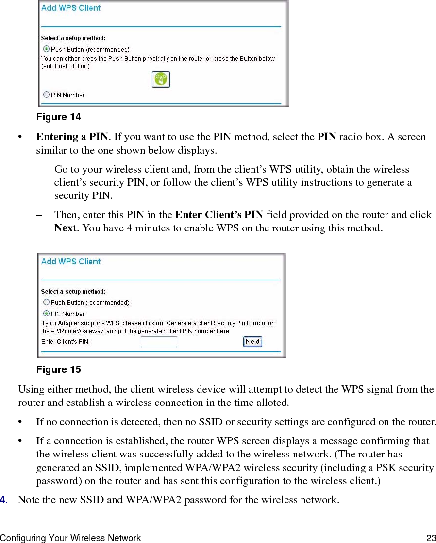 Configuring Your Wireless Network 23:•Entering a PIN. If you want to use the PIN method, select the PIN radio box. A screen similar to the one shown below displays. – Go to your wireless client and, from the client’s WPS utility, obtain the wireless client’s security PIN, or follow the client’s WPS utility instructions to generate a security PIN. – Then, enter this PIN in the Enter Client’s PIN field provided on the router and click Next. You have 4 minutes to enable WPS on the router using this method.Using either method, the client wireless device will attempt to detect the WPS signal from the router and establish a wireless connection in the time alloted.• If no connection is detected, then no SSID or security settings are configured on the router.• If a connection is established, the router WPS screen displays a message confirming that the wireless client was successfully added to the wireless network. (The router has generated an SSID, implemented WPA/WPA2 wireless security (including a PSK security password) on the router and has sent this configuration to the wireless client.)4. Note the new SSID and WPA/WPA2 password for the wireless network.Figure 14Figure 15