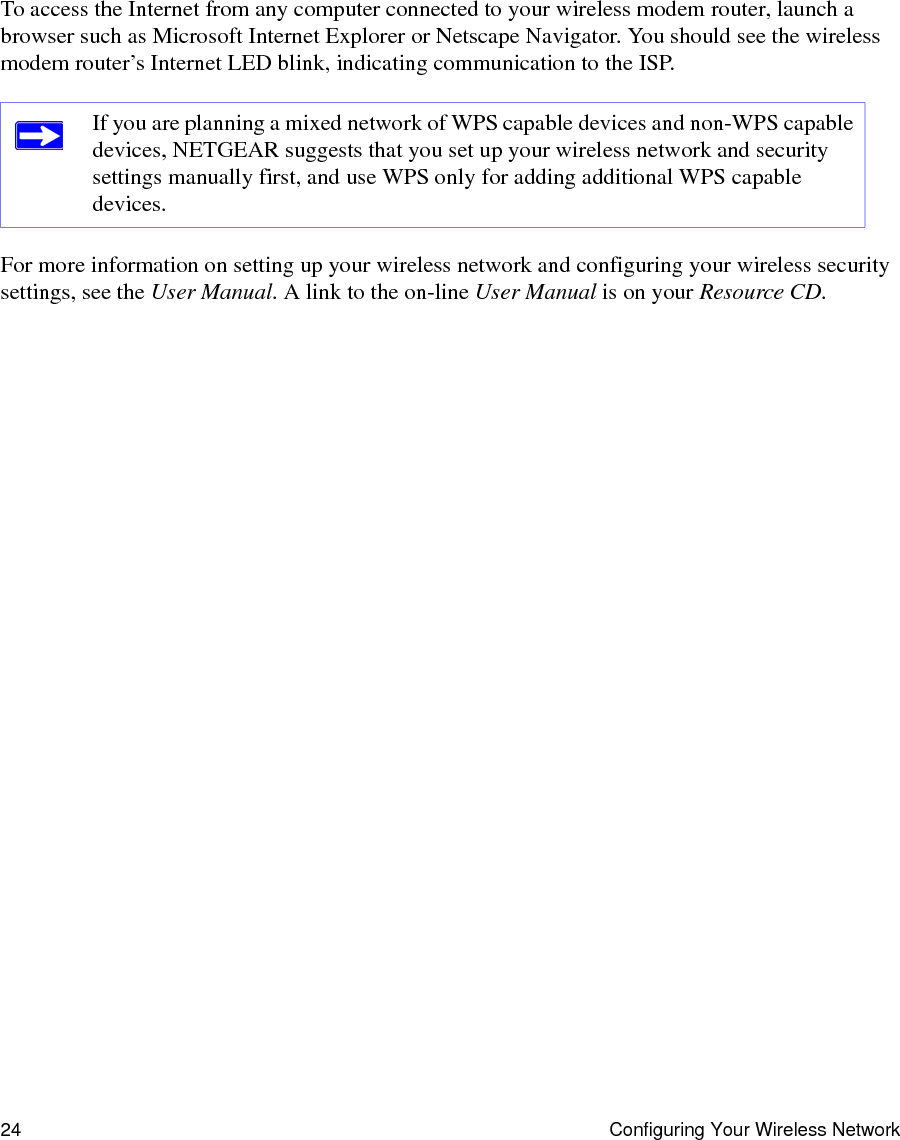 24 Configuring Your Wireless NetworkTo access the Internet from any computer connected to your wireless modem router, launch a browser such as Microsoft Internet Explorer or Netscape Navigator. You should see the wireless modem router’s Internet LED blink, indicating communication to the ISP.For more information on setting up your wireless network and configuring your wireless security settings, see the User Manual. A link to the on-line User Manual is on your Resource CD.If you are planning a mixed network of WPS capable devices and non-WPS capable devices, NETGEAR suggests that you set up your wireless network and security settings manually first, and use WPS only for adding additional WPS capable devices. 
