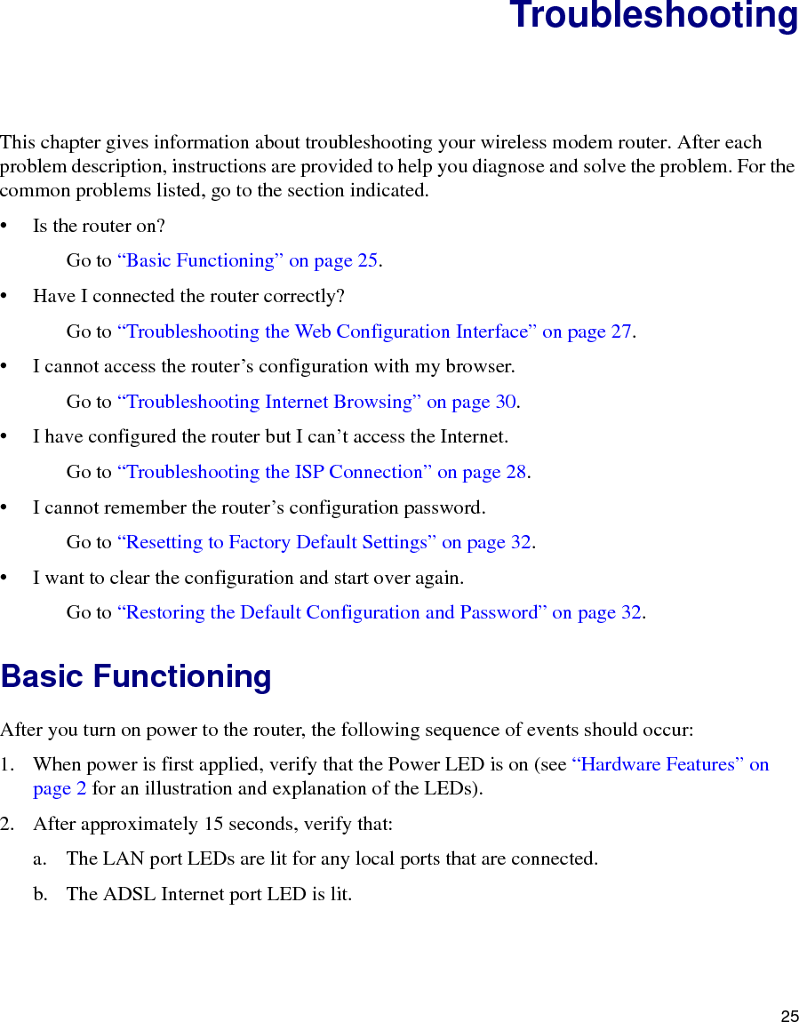 25TroubleshootingThis chapter gives information about troubleshooting your wireless modem router. After each problem description, instructions are provided to help you diagnose and solve the problem. For the common problems listed, go to the section indicated.• Is the router on?Go to “Basic Functioning” on page 25.• Have I connected the router correctly?Go to “Troubleshooting the Web Configuration Interface” on page 27.• I cannot access the router’s configuration with my browser.Go to “Troubleshooting Internet Browsing” on page 30.• I have configured the router but I can’t access the Internet.Go to “Troubleshooting the ISP Connection” on page 28.• I cannot remember the router’s configuration password.Go to “Resetting to Factory Default Settings” on page 32.• I want to clear the configuration and start over again.Go to “Restoring the Default Configuration and Password” on page 32.Basic FunctioningAfter you turn on power to the router, the following sequence of events should occur:1. When power is first applied, verify that the Power LED is on (see “Hardware Features” on page 2 for an illustration and explanation of the LEDs).2. After approximately 15 seconds, verify that:a. The LAN port LEDs are lit for any local ports that are connected.b. The ADSL Internet port LED is lit.