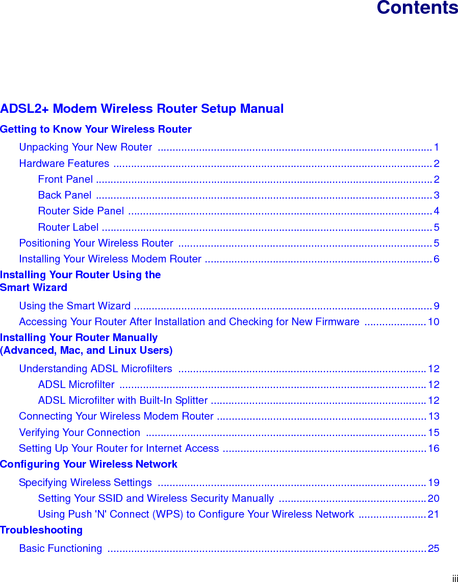 iiiContentsADSL2+ Modem Wireless Router Setup ManualGetting to Know Your Wireless RouterUnpacking Your New Router  .............................................................................................1Hardware Features ............................................................................................................2Front Panel ..................................................................................................................2Back Panel ..................................................................................................................3Router Side Panel .......................................................................................................4Router Label ................................................................................................................5Positioning Your Wireless Router  ......................................................................................5Installing Your Wireless Modem Router .............................................................................6Installing Your Router Using the Smart WizardUsing the Smart Wizard .....................................................................................................9Accessing Your Router After Installation and Checking for New Firmware  .....................10Installing Your Router Manually(Advanced, Mac, and Linux Users)Understanding ADSL Microfilters  ....................................................................................12ADSL Microfilter  ........................................................................................................12ADSL Microfilter with Built-In Splitter .........................................................................12Connecting Your Wireless Modem Router .......................................................................13Verifying Your Connection  ...............................................................................................15Setting Up Your Router for Internet Access .....................................................................16Configuring Your Wireless NetworkSpecifying Wireless Settings  ...........................................................................................19Setting Your SSID and Wireless Security Manually ..................................................20Using Push &apos;N&apos; Connect (WPS) to Configure Your Wireless Network .......................21TroubleshootingBasic Functioning  ............................................................................................................25